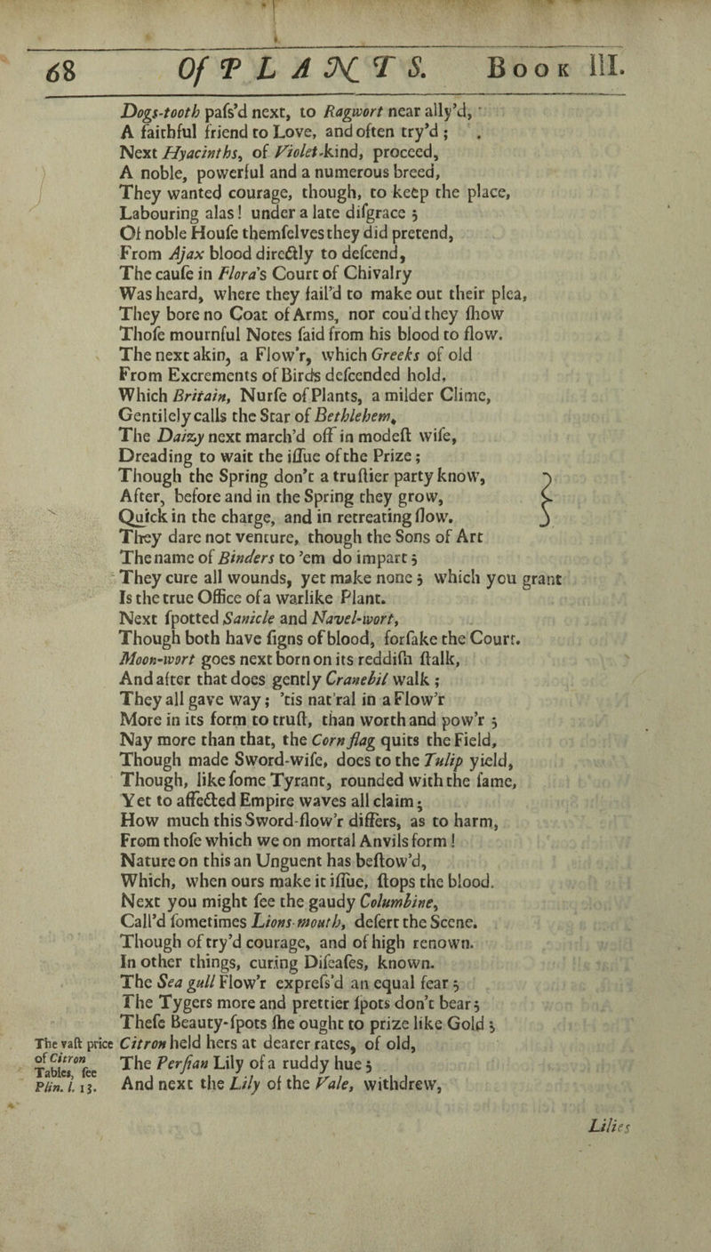 Dogs-tooth pafs’d next, to Ragwort near all/d, • A faithful friend to Love, and often try’d ; ’Nqxi Hyacinths^ of Violet Akindt proceed, A noble, powerful and a numerous breed, They wanted courage, though, to keep the place. Labouring alas! under a late difgrace 3 Of noble Houfe themfelvesthey did pretend, From Ajax blood direftly to defcend, The caufe in Floras Court of Chivalry Was heard, where they fail’d to make out their pica. They bore no Coat of Arms, nor cou’dthey fhow Thofe mournful Notes faid from his blood to flow. The next akin, a Flow’r, which Greeks of old From Excrements of Birds defeended hold, Which Britain, Nurfe of Plants, a milder Clime, Gentilely calls the Star of Bethlehem^ The Daizy next march’d off in modeft wife, Dreading to wait the iffue of the Prize; Though the Spring don’t a truftier party know, ^ After, before and in the Spring they grow, C Qmck in the charge, and in retreating Bow. j Tliey dare not venture, though the Sons of Art The name of Binders to ’em do impart 5 ‘ They cure all wounds, yet make none 3 which you grant Is the true Office of a warlike Plant. Next fpotted Sanicle and Navel-wort, Though both have figns of blood, forfake the Court. Moon-wort goes next born on its reddifn (talk. And after that does gently Cranebil walk ; They all gave way; ’tis nat’ral in a Flow’r More in its form to truft, than worth and pow’r 3 Nay more than that, the Corn flag quits the Field, Though made Sword-wife, does to the Tulip yield. Though, like fome Tyrant, rounded with the fame. Yet to affeded Empire waves all claim; How much this Sword-flow’r differs, as to harm, From thofe which we on mortal Anvils form! Nature on this an Unguent has beftow’d. Which, when ours make it ifliie, flops the blood. Next you might fee the gaudy Columbine^ Call’d fometimes Lions moHth, defert the Scene. Though of try’d courage, and of high renown. In other things, curing Difeafes, known. The Sea gull Flow’r exprefs’d an equal fear 3 The Tygers more and prettier Ipots don’t bear 3 Thefc Beauty-fpots fhe ought to prize like Gold 3 The vaft price Citron held hers at dearer rates, of old, TaWer fee Perfian Lily of a ruddy hue 3 p/;». I ih And next the Lily of the Fale, withdrew, Lilies