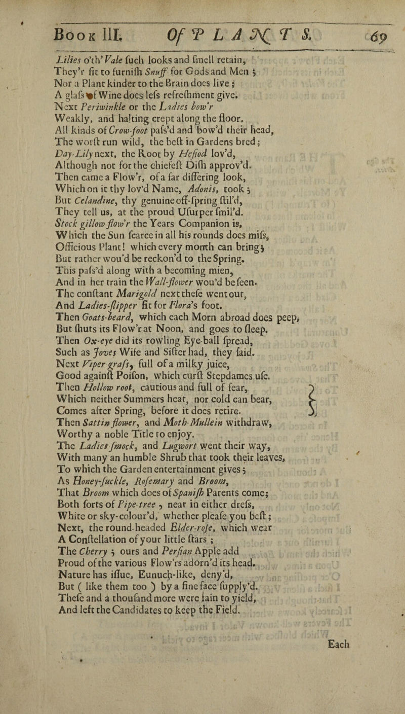 Lilies o\WVale fuch looks and fmell retain, Thcy’r fit to furnilh Snuff for Gods and Men 5 Nor a Plant kinder to the Brain does live; A glafs%f Wine docs Icfs refrefhment give. Next Periwinkle or the h'lflies how'r Weakly, and halting crept along the floor. All kinds of Crow-foot pafs’d and bow’d their head. The woifl run wild, the belt in Gardens bred; Day-Lily next, the Root by Hefiod lov’d, Although not for the chiefefl Oifli approv’d. Then came a Flow’r, of a far differing look, Which on it thy lov’d Name, ALoniSt took 5 But Celandine^ thy genuine off-fpring ftil’d. They tell us, at the proud Ufurper fmil’d. Stock gillow jloidr the Years Companion is, W hich the Sun fcarce in all his rounds docs mifs, Officious Plant! which every month can brings But rather wou’d be reckon’d to the Spring. This pafs’d along with a becoming mien, And in her train the Wall-flower wou’d befeen. The conftant Marigold nextthefe went our. And Ladies-flipper ill iot fiords foot. Then Goats heard^ which each Morn abroad does peep, But fhuts its Flow’r at Noon, and goes to fleep. Then Ox^eye did its rowling Eye ball fpread, Such as Joves Wife and Sifter had, they laid. Next Viper grafs^ full of a milky juice, Good againft Poifon, which curft Stepdames ufe. Then Hollow root, cautious and full of fear, Which neither Summers hear, nor cold can bear, J Comes after Spring, before it does retire. Thzn Sattin flower, and Moth-Mullein withdraw, Worthy a noble Title to enjoy. The Ladies fmock^ and Lugwort went their way, With many an humble Shrub that took their leaves, To which the Garden entertainment gives. As Honey-fuckle, Rojemary and Broom, That Broom which docs o{Spanijh Parents come; Both forts of Pipe-tree 5 near in either drefs. White or sky-colour’d, whether pleafe you bed; Next, the round-hesided Elder-roje, which wear A Conftellation of your little ftars ; The Cherry , ours and Perfian Apple add Proud of the various Flow’rs adorn’d its head. Nature has ifluc, Eunucft-like, deny’d, , But ( like them too ) bya fine face fupply’d. Thefe and a thoufand more were lain to yield, And left the Candidates to keep the Field.