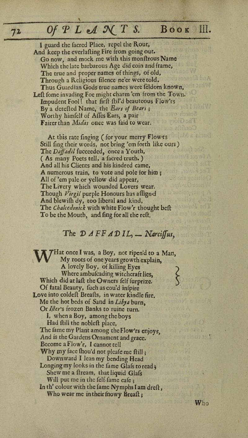 Of T L iA 3^T S. Book I guard the facred Place, repel the Roue, And keep the everlafting Fire from going our. Go now, and mock me with this monftrousName Which the late barbarous Age did coin and frame. The true and proper names of things, of old, Through a Religious filcnce ne’er were told. Thus Guardian Gods true names were feldom kriovvn. Left fome invading Foe might charm em from the Town. Impudent Fool I that firft ftil’d beauteous Flow’rs By a detefted Name, the Ears of Bean ; Worthy himfelf of Afles Ears, a pair Fairer than Midas once was faid to wear. Ac this rate Tinging ( for your merry Flowrs Still fing their words, not bring ’em forth like ours) The D^adil fucceeded, once a Youth, ( As many Poets tell, a facred truth.) And all his Clients and his kindred came, A numerous train, to vote and pole ior him i All of ’em pale or yellow did appear. The Livery which wounded Lovers wear. Though Virgil purple Honours has affign»d And blewilh dy, too liberal and kind. The Chalcedonick with white Flow’r thought beft To be the Mouth, and ftng for all the reft. The D/iFF/iDIL^ — NarciffitSy WHac once I was, a Boy, not ripen’d to a Man, My roots of one years growth explain, A lovely Boy, of killing Eyes Where ambufeading witchcraft lies, Which did at laft the Owners felf furprize. Of fatal Beauty, fuch as cou’d infpire Love into coldeft Breafts, in water kindle fire. Me the hot beds of Sand in Lilja burn. Or filer's frozen Banks to ruinc turn. I, when a Boy, among the boys Had ftili the nobleft place. The fame my Plant among the Flowers enjoys. And is the Gardens Ornament and grace. Become a Flow’r, I cannot cell Why my face ftiou’d not pleafe me ftill; Downward I lean my bending Head Longing my looks in the fame Glafs to read 5 Shew me a ftream, that liquid Glais Will put me in the felf-fame cafe ; In th’ colour with the fame Nymphs I am dreft, Who wear me in their fnowy Breaft; Who