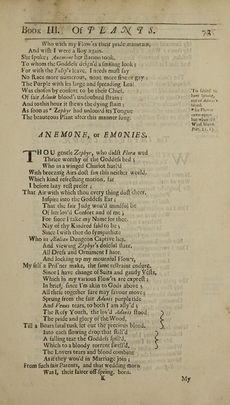 Who with my t'low’rs their pride maintain, > ■ -t And wifli I were a Boy a^ain. Shefpoke; her llation took, To whom theGoddefs deign’d a fmiling look; For with the Tullf i leave, I needs mufl fay No Kace more numerous, none more jfincor gay ; The Purple with its large and fpreading Lcatv Was chofen by confenc to be their Chief, Of fair Adonis blood’s undoubted Brain; » And to this hour it fhews the dying Bain ; As foonas''' Xephyr had unloos’d itsTongue - The beauteous Plant after this manner fung. i AKEMONE, or EMONIES, Tis fabled to have fpriinp, out of /idoMj'i ' J l>lood. ? * Its Klo'^er never opens but when il'.e Wind blowj, Piin. 21. 2 Thou gcntlc Zephyr^ who didft Flora wed Thrice worthy of the Goddefs bed j Who in a winged Chariot hurl’d With breezing Airs doB fan this neither world, Which kind refrefliing motion, far I before lazy rcB prefer ; That Air with which thou every thing doB cheer, Infpire into theGoddefs Ear; That the fair Judg wou'd mindful be Of her lov’d Confort and'of me ; For fince I rake my Name for thee, Nay of thy Kindred faid to be Since I with thee do fympathize Who in /Eolian Dungeon Captive lies. And viewing Zephyrs doleful Bate, All Drefs and Ornament I hate. And locking op my mournful Flow’r, Myfelf a Prifner make, the fame reBraint endure. Since I have change of Suits and gaudy VcBs, Which in my various FlowVs are expreB ; In brief, fince I’m akin to Gods above 5 All theie together fure may favour move; Sprung from the fair Adonis purple tide And Fenus tears, to both I am ally’d s The Kofy Youth, the lov’d Adonis Bood The pride and glory of the Wood, Till a Boars fatal tusk let out the precious blood. Into each flowing drop that Bill’d ^ , . A falling tear the Goddefs fpill’d, Which to a bloody torrent fwcli’d. The Lovers tears and blood combine As if they wou’d in Marriage join ; From fuch fair Parents, and that W’edding morn Was I, their fairer ofT-fpring, born. K My