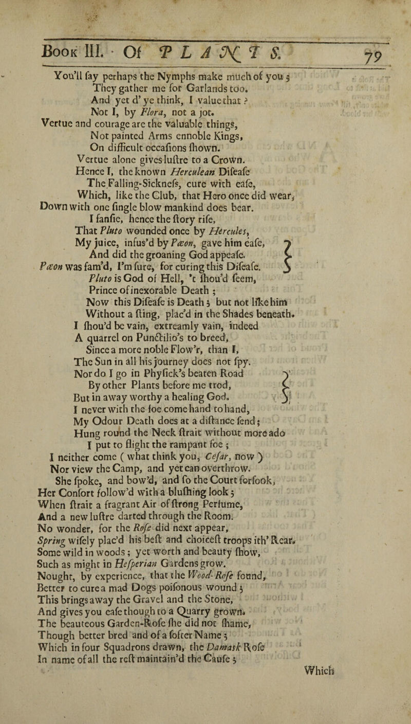 You’ll fay perhaps the Nymphs make much of you 5 They gather me for Garlands too. And yet d’ye think, I value that Not I, by Flora^ not a jot. Vertue and courage are the valuable things. Not painted Arms ennoble Kings, On difficult dccafions fhovvn. Vertue alone gives luftre to a CroWn. Hence I, the known Herculean Difeafe Thc Faliing-Sicknefs, cure with eafe, Which, like the Club, that Hero once did vvear^ Down with one fingle blow mankind does bear. I fanfie, hence the (lory rife. That Tluto wounded once by Hercules^ My juice, infus’d by Taeon^ gave him eafe, y And did the groaning God appeafe. C ?(jEon was fam’d, I’m fure, for curing this Difeafe. 3 Tluto is God of Hell, ’c ffiou’d feem, Prince of inexorable Death ; Now this Difeafe is Death 3 but not Ifke him Without a fling, plac’d in the Shades beneath. I fhou’d be vain, cxtreamly vain, indeed A quarrel on Pundlilio’s to breed. Since a more noble Flow’r, than f. The Sun in all his journey does not fpy. Nor do I go in Phyfick’s beaten Road By other Plants before me trod. But in away worthy a healing God. I never with the foe come hand rohand. My Odour Death does at a diftance fend; Hung round the Neck ftraic without more ado I put to flight the rampant foe ; I neither come ( what think you, Cejar, now ) Nor view the Camp, and yet can overthrow. She fpoke, and bow’d, and fo the Court forfook, Her Confort follow’d with a blufhing look 5 When flrait a fragrant Air of ftrong Perfume, And a new luftre darted through the Room. No wonder, for the Rofe did next appear. Spring wifely plac’d his bell and choiceft troops ith’ Rear. Some wild in woods; yet worth and beauty (how. Such as might in Hefperian Gardens grow. Nought, by experience, that the Wood-Rafe found. Better to cure a mad Dogs poifonous wound 5 Thisbringsaway the Gravel and the Stone, * And gives you eafe though to a Quarry grown. The beauteous Gardcn*Rofe file did not fhame, Though better bred and of a fofeerName 3 Which in four Squadrons drawn, the Damask Rofe In name of all the reft maintain’d the Caufe 3