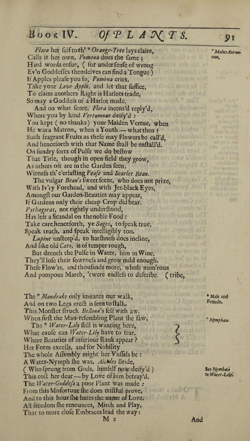 Flora her felf to th’ * Orange-Tree lays claim, Calls it her own, Pemona does the fame 5 Hard wordscnfue, ( for underfenfe of wrong Ev’n Goddcfles themfelves can find a Tongue ) If Apples pleafe you fo, Pomona cries, Take your Love-Apple, and let that fuffice. To claim anothers Right is Harlots trade. So may a Goddefs of a Harlot made. And on what fcore, Flora incens’d reply’d, Where you by kind Vertumnus deify’d ? You kept ( no thanks) your Maiden Vertue, when He was a Matron, when a Youth — what then ? Such fragrant Fruits as thefe may Flowers be call’d. And henceforth with that Name lliall be enftaH’d. On fundry forts ofPulfe we do beftow That Title, though in open field they grow. As others oft are in the Garden feen, Witnefs tW e’cthfimgPeafe and Scarlet Bean. The vulgar Beans fwectfcent, who does not prize, Withfv’ry Forehead, and with Jet-black Eyes, Amongflour Garden-Beauties may appear. If Gardens only their cheap Crop did bear. PythagoraSt not rightly underftood, / Has left a Scandal on the noble Food : Take care henceforth, ye Sagesy to fpeak true, Speak truth, and fpeak intelligibly too. Lupine unfteep’d, to harftinefs does incline, And like old Cato, is of temper rough, But drench the Pulfe in Water, him in Wine, They’ll lofe their fowrnefs and grow mild enough. Thefe Flow’rs, and thoufands more, whole numerous And pompous March, ’ewere cndlefs to deferibe. (tribe, Mandrake only imitates our walk, And on two Legs erect is feen to ftalk* This Monfter {truck Bellona's felf with aw, When firft the Man-refembling Plant llie faWc The* Water-Lily ^\\\ is wanting here, W'hat caule can Water-Lily have to fear. Where Beauties of inferiour Rank appear } Her Form exceiis, and for Nobility The whole Afiembly might her Vafialsbe : A Water-Nymph flie was, Akfdes Bride, ( Whofprung trom Gods, himfclf now deify’d ) This coil her dear — by Love of him betray’d, The Water-Goddeff 2l poor Plant was made .* From this Misfortune Ihe does triftful prove. And to this hour file hates the name of Love. All freedom file renounces, Mirth and Play, That to more clofe Embraces lead the way; M 3 * MalusAuratf- tm. ) \ * Male and Female. Nymphica. See Nymbna ot Water ■‘Libfo And