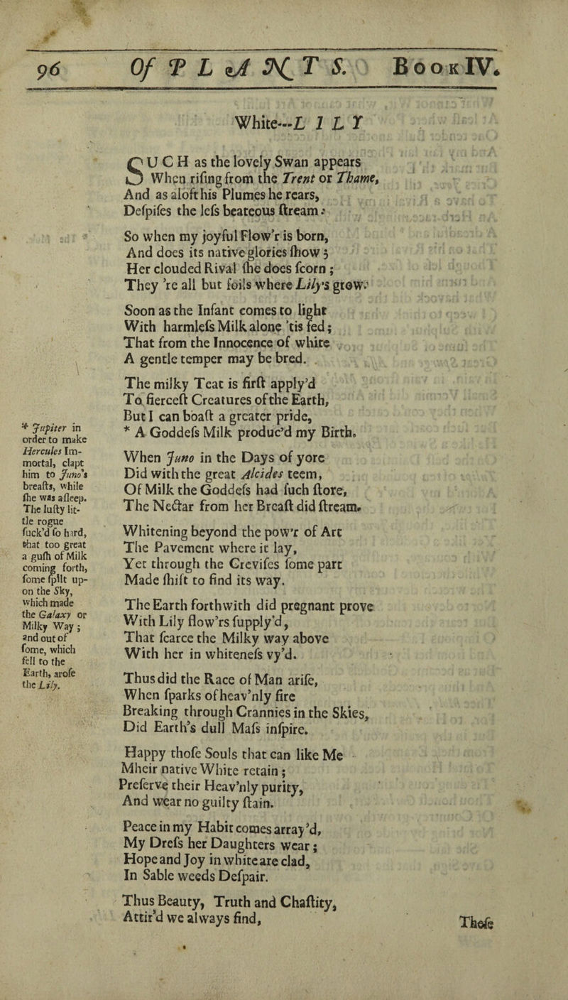 ' . 1.—I.. ■ . White-L 1 LT i * Jupiter in order to make Hercules Im¬ mortal, clapt him to Juno% breafts, while fhe was afleep. The lufty lit¬ tle rogue fuck’d fo hard, l^at too great a gulh of Milk coming forth, fome IpUt up¬ on the Sky, which made the Galaxy or Milky Way ; 3nd out of fome, which fell to the Earth, arofe the Lily. SU C H as the lovely Swan appears When rifing from the Trent or Thame, And as aloft his Plumes he rears, Defpifes the iefs bcateous ftream So when my joyful Flow’r is born, And does its native glories ftiow 3 Her clouded Rival (he does fcorn; They ’re all but foils where Lily*s grow^’ Soon as the Infant comes to light With harmlefs Milk alone ’tis fed; That from the Innocence of white A gentle temper may be bred. . The milky Teat is firft apply’d To fierceft Creatures of the Earth, But I can bbaft a greater pride, * A Goddefs Milk produc’d my Birth. When Juno in the Days of yore Did with the great Alcides teem, Of Milk the Goddefs had fuch flore, The Nedtar from her Brcaft did ftream# Whitening beyond the pow’r of Arc The Pavement where it lay, Yet through the Grevifes fome part Made (liift to find its way. The Earth forthwith did pregnant prove With Lily flow’rsfupply’d, That fcarce the Milky way above With her in whitenefs vy’d. Thus did the Race of Man arife, When fparks of heav’nly fire Breaking through Crannies in the Skies, Did Earth’s dull Mafs inlpire. Happy thofe Souls that can like Me Mheir native White retain; Preferve their Heav’nly purity, And wear no guilty ftain. Peace in my Habit comes array ^d, My Drefs her Daughters wear; Hope and Joy in white are clad. In Sable weeds Defpair. Thus Beauty, Truth and Chaftity, Attir’d we always find, Thofe