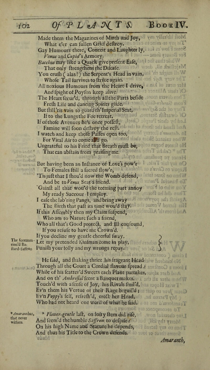 The foremen- tion’d Ba- Itard-Saffron Made them the Magazines of Mirth and Joy, What e*er can fullen Grief deftroy. Gay Humours there, Conceit and Laughter ly, Venus and Cuftd\ Armory. Bacchus like a Quack give prefent Eafe, That only ftrengrhens the Dileafe. You crulli ( alas!) the Serpent’s Head in vain, Whofe Tail furvives to ftrike again. All noxious Humours from the Heart ! drive, And Ipight of Poyfon keep alive: The Heart fecur'd, throdgh all the Part's befide Frefh Life and dancing Spirits glide. ” ^ But ffilLcis vain to guard th’fmperiaFSeat, If to the Lungs the Foe retreat, ' ■ Ifofthofe Avenues he’s once poflefl,' * ■ Famine will foon dellroy the reft. ^ ' I watch and keep thofe Paftes open too. For Viral Air to come go. ‘ Ungrateful to his Fried that Breath muft be. That can abftain from praifing me. ■-/ yr. v{I r-; ■) f But having been an Inftance of Love’s pow’r • To Females ftill a facred flow’r, ’Tisjuft that I Hiou’d now the Womb defend, '' ‘ And be to Seat a friend. v-x . 'Gainft all that wou*d the teeming part anttoy My ready Succour I employ. - ’ I eafetheiab’ringPangs, andbringaway^ • d The Birth that paft its time wou’d ftaj’^^ ^ If this AfTembly then my Claim fafpend, - * Who am to Nature fach a friend. Who all that’s Good protedl, and III confound, If you refufe to have me Crown’d. Ifyou decline my gentle cheerful fway. Let my pretended Kinfman come in play, Punifh your folly and my wrongs repay. ’U He faid, and fliaking thrice his fragrant Head . Through all the Court a Cordial flavour fpread .* While of his fcatter’d Sweets each Plant partakes, , . And on th’ Amlrofial feent a Banquet makes. < .;. Touch’d with a fenfe of Joy, his Rivals fmil’d, Ev’n them his Vertue of their Rage beguil’d ; > Ev’n felf, refrefh’d, credt her Head, \ j Who had not heard one word of wliat he faid. , j, s' ^AmaranthuSi * Flower-gentle laft, on lofty ftem did rife. And feem’d thehumble Saffron to defpife. -. • ' ^ ■ On his high Name and Stature he depends, And thus his Tick to the Crown defends. - Amaranth,