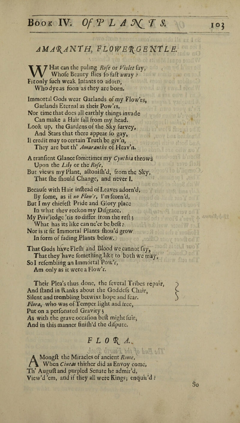 amaranth, flowe<^.gektle. WHat can the puling Rofe or Fiolet fay, Whofe Beauty flies fo fall away > Fitonly fuch weak Infants to adorn. Who dye as foon as they are born. Immortal Gods wear Garlands of my Flow’rs, Garlands Eternal as their Powers, Nor time that does all earthly things invade Can make a Hair fall from my head. Look up, the Gardens of the Sky furvey. And Stars that there appear fo gay, If credit may to certain Truth be giv’n, . They are but th* Amaranths of Heav’n. Atranfient Glance fom'etirhes my Cynthia throws Upon the Lily or the Rofe, But views my Plant, aftonifh’d, from the Sky, That (he (hould Change, and never I. « Becaufe with Hair inftead of Leaves adorn’d. By fome, as if no Flowr, I’m fcorn’d. But I my chiefcfl Pride and Glory place In what thev reckon my Difgrace. My Pfiv’iedge \is to differ from the red 3 What has its like can ne’er be be(f; Nor is it fit Immortal Plants fhou’d grow In form of fading Plants below. That Gods have Flefh and Blood we cannot fiy. That they have fomething like to both we mayf Sol refembling an Immortal Pow’r, Am only as it were a Flow’r. Their Plea’s thus done, the feveral Tribes repair, And ftand in flanks about the Goddefs Chair, Silent and trembling betwixt hope and fear. Flora^ who was ofTemper light and free, Put on a perfonated Gravity 5 As with the grave occafion befl might fiisr, And in this manner finifh’d the difputc. F L 0 % * » ; A Mongft the Miracles of ancient Rome, t\ When Cineas thither did as Envoy come, TIV Auguftand purpled Senate he admir’d. View’d ’em, and if they all were Kings^ enquir’d >