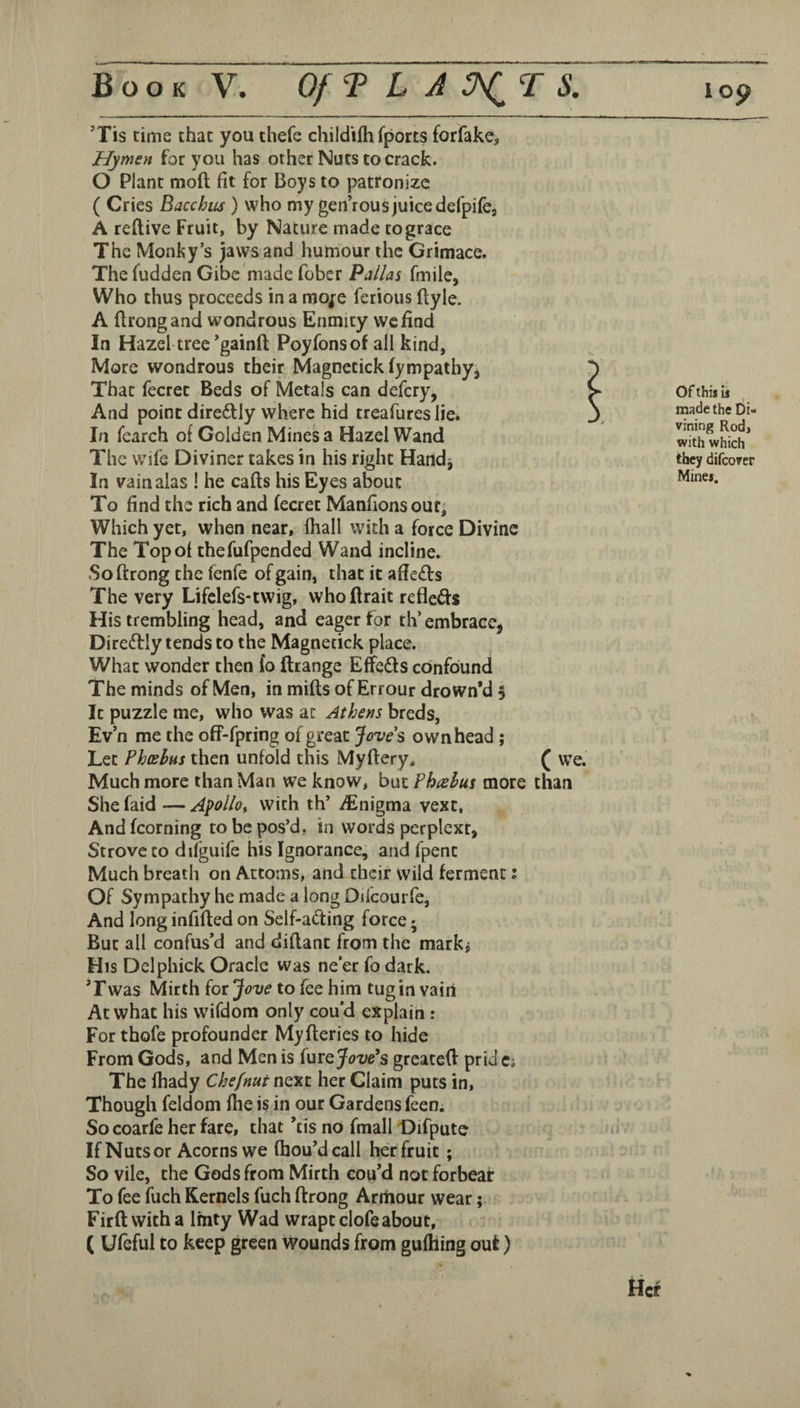 ’Tis time that you thefe childilhfports forfake, Hymen for you has other Nuts to crack. O Plant moft fit for Boys to patronize ( Cries Bacchiis ) who my gen’rous juice defpifej A reflive Fruit, by Nature made to grace The Monky’s jaws and humour the Grimace. The fudden Gibe made fober Pallas fmile, Who thus proceeds in a mo^e ferious ftyle. A flrongand wondrous Enmity we find In Hazel-tree’gainft Poyfonsofall kind, More wondrous their Magnetickfympatbyj That fecrec Beds of Metals can defery, And point direftly where hid treafures lie* In fearch of Golden Mines a Hazel Wand The v/ife Diviner takes in his right Handj In vain alas ! he cafts his Eyes about To find the rich and fecret Manfions out- Which yet, when near, lhall with a force Divine The Top of thefufpended Wand incline. Softrong the fenfe of gain, that it aflecSts The very Lifclefs-twig, who Ilrait refleffs His trembling head, and eager for th’ embrace, Dire6tly tends to the Magnecick place. What wonder then fo ftrange Effects confound The minds of Men, in miffs of Errour drown’d 5 It puzzle me, who was at Athens breds, Ev n me the off-fpring of great Jove's own head; Let Pheehus then unfold this Myflery, ( We. Much more than Man we know, but Phtehus more than She faid — Apollo^ with th’ iEnigma vext, And fcorning to be pos’d, in words perplext, Strove CO difguife his Ignorance, and fpent Much breath on Attorns, and their wild ferment; Of Sympathy he made a long Oifcourfe, And long infiffed on Self-adfing force • But all confus’d and diflant from the markj His Delphick Oracle was ne’er fo dark. ’Fwas Mirth ioijove to fee him tug in vain At what his wifdom only cou’d explain : For thofe profounder Myfteries to hide From Gods, and Men is furejF^^i^e’s greateff prid c; The fhady Chefnut next her Claim puts in. Though feldom fhe is in our Gardens feen. So coarfe her fare, that ’cis no fmall Difpute If Nuts or Acorns we fhou’dcall her fruit ; So vile, the Gods from Mirth cou’d not forbeat To fee fuch Kernels fuch ftrong Armour wear; Firftwitha Imty Wad wrapt clofeabout, ( Ufcful to keep green Wounds from gufhing out) Of thil ii made the Di¬ vining Rod, with which they difeover Mine*. tier