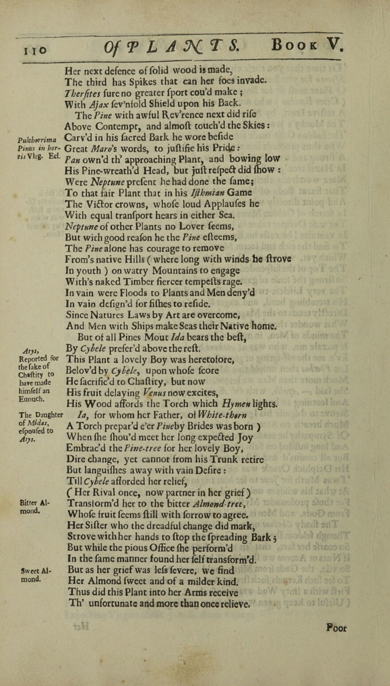 Pulch9rrima Pinus in hor- fiiVlrg- EcI. AtjSi Reported for the fake of Chaftity to have made himfelf an Eunuch. The Daughter of Midas, efpoufed to Atys. Bitter Al¬ mond. Sweet Al¬ mond. Her next defence of folid wood is made. The third has Spikes that can her foes invade. Therfites fure no greater fport cou’d make ; With Ajax fev’nfold Shield upon his Back. The Pine with awful Rev’rence next did rife Above Contempt, and almoft touch’d the Skies: Carv’d in his facred Bark he worcbefide Great Mard^ words, to juftifie his Pride ; Pan own’d th’ approaching Plant, and bowing low His Pine-wreath’d Head, but juft refpedl: did fhow : Were N<?/>/««eprefent he had done the fame; To that fair Plant that in his Ifthmian Game The Vi£tor crowns, whofe loud Applaufes he With equal tranfport hears in either Sea. Neptune of other Plants no Lover Teems, But with good reafon he the Pine efteems. The alone has courage to remove From’s native Hills ( where long with winds he drove In youth ) on watry Mountains to engage With’s naked Timber fiercer tempefts rage. In vain were Floods to Plants and Men deny’d In vain defign’d for fifties to rcfide. Since Natures Laws by Art are overcome. And Men with Ships make Seas their Native home. But of all Pines Mout Ida bears the bed, By Cyhele prefer’d above the red. This Plant a lovely Boy was heretofore, l^dov'dhy Cyhele^ upon whofe fcore He facrific’d to Chaftity, but now His fruit delaying Venus now excites, His Wood affords the Torch which Hymen lights. la, for whom her Father, ol White-thorn A Torch prepar’d e’er Pinehy Brides was born ) When file fhou’d meet her long expeifted Joy Embrac’d the Pine-tree for her lovely Boy, Dire change, yet cannot from his Trunk retire But languiflies away with vain Defire: Till Cyhele afforded her relief, (* Her Rival once, now partner in her grief) Transform’d her to the bitter Almond-tret, Whofe fruit feems dill with forrow to agree. Her Sifter who the dreadful change did mark, Strove with her hands to ftop the fpreading Bark 5 But while the pious Office ftie perform’d In the fame manner found her felf transform'd. But as her grief was lefs fevere, wc find Her Almond fweet and of a milder kind. Thus did this Plant into her Arms receive Th* unfortunate and more than once relieve* Poor