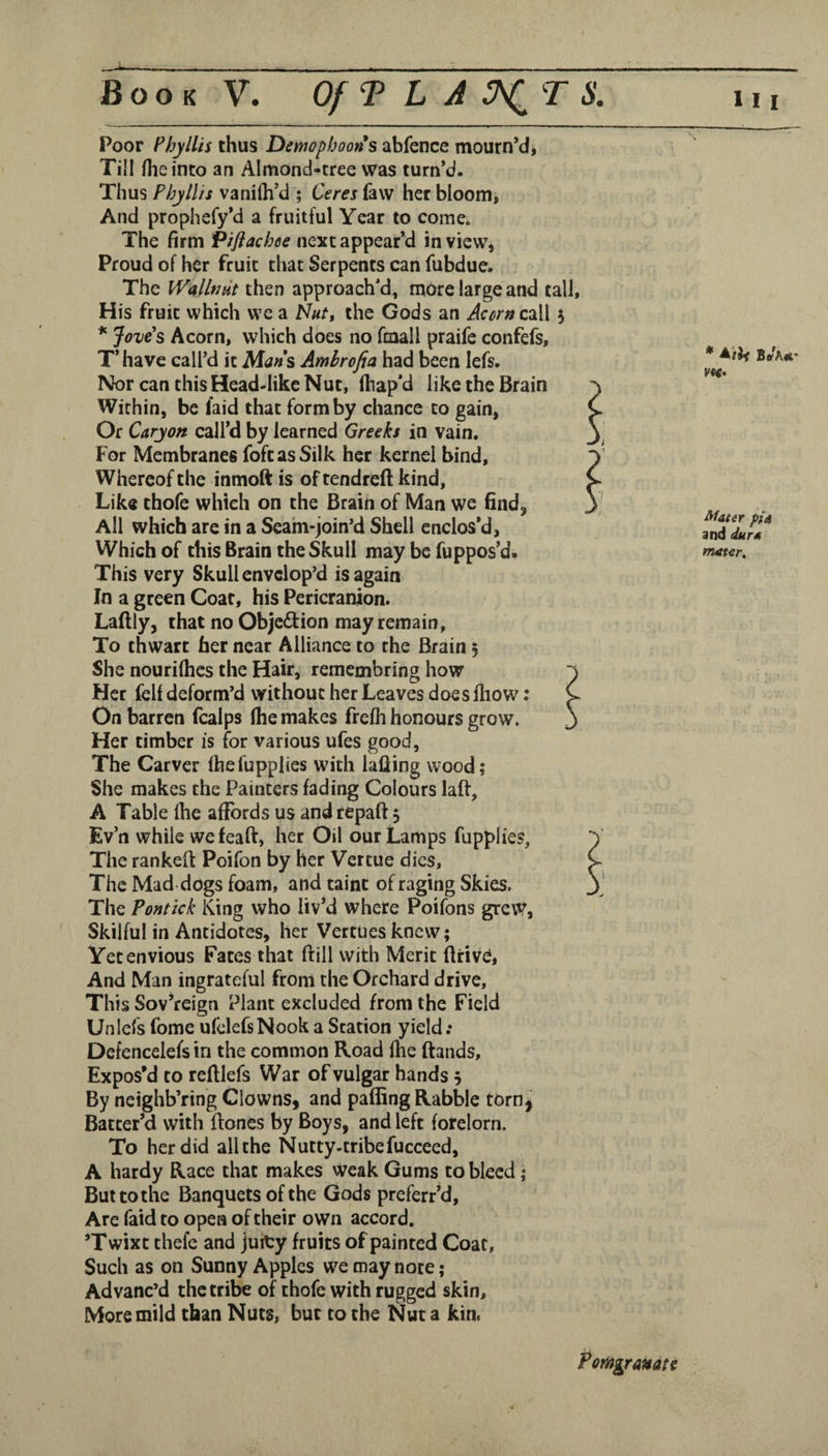 Poor Phyllis thus Demopboons abfence mourn’d^ Till /lie into an Almond-tree was turn’d. Thus Phyllis vaniih’d ; Ceres law her bloom* And prophefy’d a fruitful Year to come. The firm Pifiachee next appear’d in view, Proud of her fruit that Serpents can fubdue. The WallfJHt then approach'd, more large and tall, His fruit which we a the Gods an A^r»call 3 * Jove's Acorn, which does no fmall praife confefs, T’ have call’d it Ma»s Amhrofia had been lefs. Nor can this Head-like Nut, lhap*d like the Brain Within, be laid that form by chance to gain, Or Caryon call’d by learned Greeks in vain. For Membranes foftasSilk her kernel bind. Whereof the inmoft is of tendreft kind. Like thofe which on the Brain of Man we find, All which are in a Seam-join’d Shell enclos’d. Which of this Brain the Skull may be fuppos’d. This very Skull envelop’d is again In a green Goar, his Pericranion. Lallly, that no Objection may remain. To thwart her near Alliance to the Brain 3 She nourilhes the Hair, remembring how Her fell deform’d without her Leaves does lliow: On barren fcalps Ihe makes frelli honours grow. Her timber is for various ufes good, The Carver Ihefupplies with lafiing wood; She makes the Painters fading Colours laft, A Table Ihe affords us and repaft 3 Ev’n while wefeaft, her Oil our Lamps fupplies. The rankeft Poifon by her Vertue dies. The Mad dogs foam, and taint of raging Skies. The Pontick King who liv*d where Poifons grev^, Skilful in Antidotes, her Vertues knew; Yet envious Fates that ftill with Merit ftrivO, And Man ingrateful from the Orchard drive. This Sov’reign Plant excluded from the Field Unlefs fome ufelefsNook a Station yield; Defencelefs in the common Road (lie ftands. Expos’d to refllefs War of vulgar hands 3 By neighb’ring Clowns, and palling Rabble torn^ Batter’d with ftones by Boys, and left fotelorn. To her did all the Nutty-tribefucceed, A hardy Race that makes weak Gums to bleed; But to the Banquets of the Gods preferr’d. Are faid to open of their own accord. ’Twixt thefe and juity fruits of painted Coat, Such as on Sunny Apples we may note; Advanc’d the tribe of thofe with rugged skin. More mild than Nuts, but to the Nut a kin< Ma$er pi4 and durA mat<r. Ponograndtt