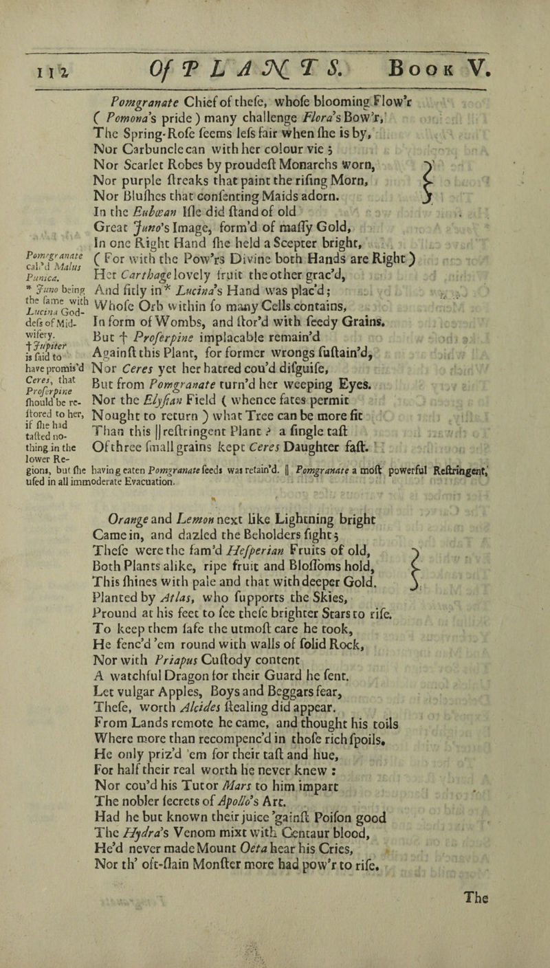 Pomgranate Chief of thefe, whofe blooming Flow*r C Pomona s pride) many challenge /7f>r<2’sBow’r,' The Spring*Rofe feeras lefsfair when (he is by, Nor Carbuncle can with her colour vie j Nor Scarlet Robes by proudcft Monarchs Worn, Nor purple (Ireaks that paint the rifing Morn, Nor Bluilies that confenting Maids adorn. In the Eiihcean Ifle did Rand of old Pomegranate call’d Maltis Punica. * ^uno bein^ ihe fame with Luctna God- defs of Mid¬ wifery, t Jupiter is faid to have promis’d Ceres, that Prefer pine fhould be re- itored to her, if flie had tafted no¬ thing in the lower Re- Great Juno's Image, form’d of mady Gold, In one Right Hand (lie held a Scepter bright, (For with the Powers Divine both Hands are Right) Her Carthage\o\'Q.\y Iruit the other grac'd, And fitly in ^ Lucinah Hand was plac’d; Whofe Ofh within fo maxiy Cells contains. Inform of Wombs, and Ror'd with feedy Grains, But f Proferpim implacable remain'd AgainR this Plant, for former wrongs fuRain’d, Nor Ceres yet her hatred cou’d difguife. But from Pomgranate turn'd her weeping Eyes. Nor the Elyfuyi Field ( whence fates permit Nought to return ) what Tree can be more fit Than this |)reRringent Plant > a Rngle taR Of three fuall grains kept Ceres Daughter faR. gioni, but flic bavin g eaten feedi was retain’d. (] Pomgranate powerful Reftrifigent,’ ufed in all immoderate Evacuation. Orange and Lemon next like Lightning bright Came in, and dazled the Beholders fight 5 Thefe were the fam'd Hefperian Fruits of old, Both Plants alike, ripe fruit and Bloflbms hold. This fliines with pale and that with deeper Gold. Planted by AtUs^ who fupporrs the Skies, Pround at his feet to fee thefe brighter Stars to rife. To keep them lafe the utmoRcare he took. He fenc’d 'em round with walls of folid Rock, Nor with Priapus CuRody content A watchful Dragon tor their Guard he fent. Let vulgar Apples, Boys and Beggars fear, Thefe, worth Akides Realing did appear. From Lands remote became, and thought his toils Where more than recompenc’d in thofe richfpoils. He only priz’d ’em for their taR and hue. For half their real worth lie never knew : Nor cou’d his Tutor Mars to him impart The nobler fecrets of Apollo s kit. Had he but known the.ir juice'gainR Poifon good The Hydra's Venom mixt with Centaur blood. He'd never made Mount Oeta hear his Cries, Nor th’ ofc-flain MonRcr more had pow'r to rife. The