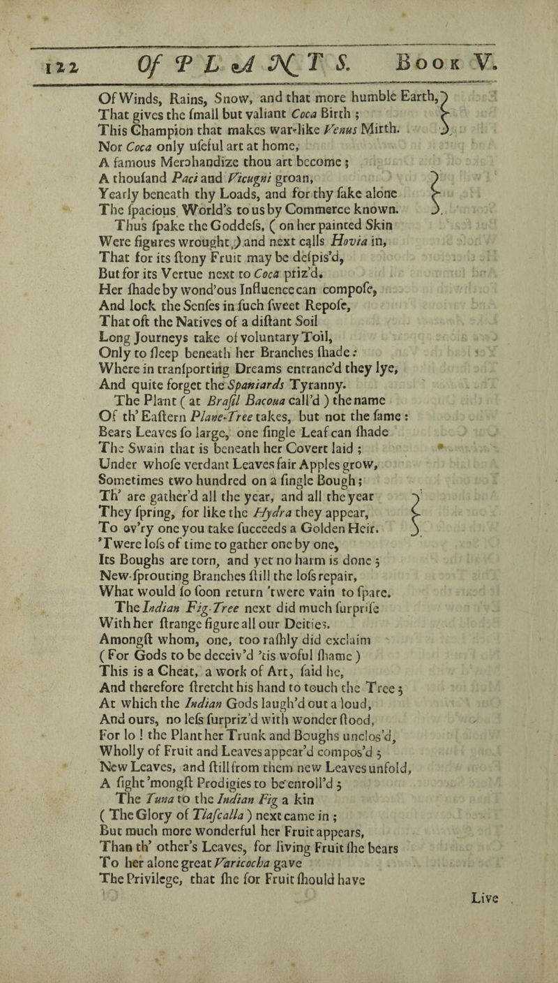 Of Winds, Rains, Snow, and chat more humble Earth, That gives the fmail but valiant Coca Birth ; This Ghampion that makes war-like Fenus Mirth. Nor Coca only ufelul art at home, A famous Merahandize thou art become ; A thouland Pad and Ficugm groan. Yearly beneath thy Loads, and for thy fake alone The fpacious. World’s to us by Commerce known. Thus fpake the Goddefs, ( on her painted Skin Were figures wrought,Tand next cqlls Hovia in, That for its ftony Fruit may be delpis’d, But for its Vertue next to Coca priz’d. Her lhade by wond’ous Influence can compofe, And lock the Senfes in fuch fweet Repofe, That oft the Natives of a diftant Soil Long Journeys take oi voluntary Toil, Only to fleep beneath her Branches (hade .* Where in tranlporting Dreams entranc’d they lye. And quite forget the Spaniards Tyranny. The Plant ( at Brajil Bacoua call’d ) the name Of th’Eaftern takes, but not the fame; Bears Leaves fo large, one Angle Leaf can (hade The Swain that is beneath her Covert laid ; Under whofe verdant Leaves fair Apples grow, Sometimes two hundred on a fingle Bough; Th’ are gather’d all the year, and all the year They fpring, for like the Hydra they appear, To Qv’ry one you take fuccceds a Golden Heir. ’Twere lofs of time to gather one by one. Its Boughs are torn, and yet no harm is done 3 NeW'fprouting Branches Bill the lofs repair. What would (o (bon return 'tvvere vain to fparc. Thalndian Fig-Tree next did much furprife With her flrange figure all our Deities. Amongft whom, one, tooralhlydid exclaim ( For Gods to be deceiv’d ’tis woful (liame ) This is a Cheat, a work of Art, faid he, And therefore flretchthis hand to touch the Tree 5 At which the Indian Gods laugh’d out a loud. And ours, no lels furpriz’d with wonder flood, For lo ! the Plant her Trunk and Boughs unclos’d. Wholly of Fruit and Leaves appear’d compos’d 5 New Leaves, and ftillfrom them new Leavesunfold, A fight’mongfl; Prodigies to be'enroll’d 5 The Tuna to the Indian Fig a kin ( The Glory of Tiafcalla ) next came in ; But much more wonderful her Fruit appears, Than th’ other’s Leaves, for living Fruit (lie bears To her alone great Faricocha gave The Privilege, that (he for Fruit (hould have Live