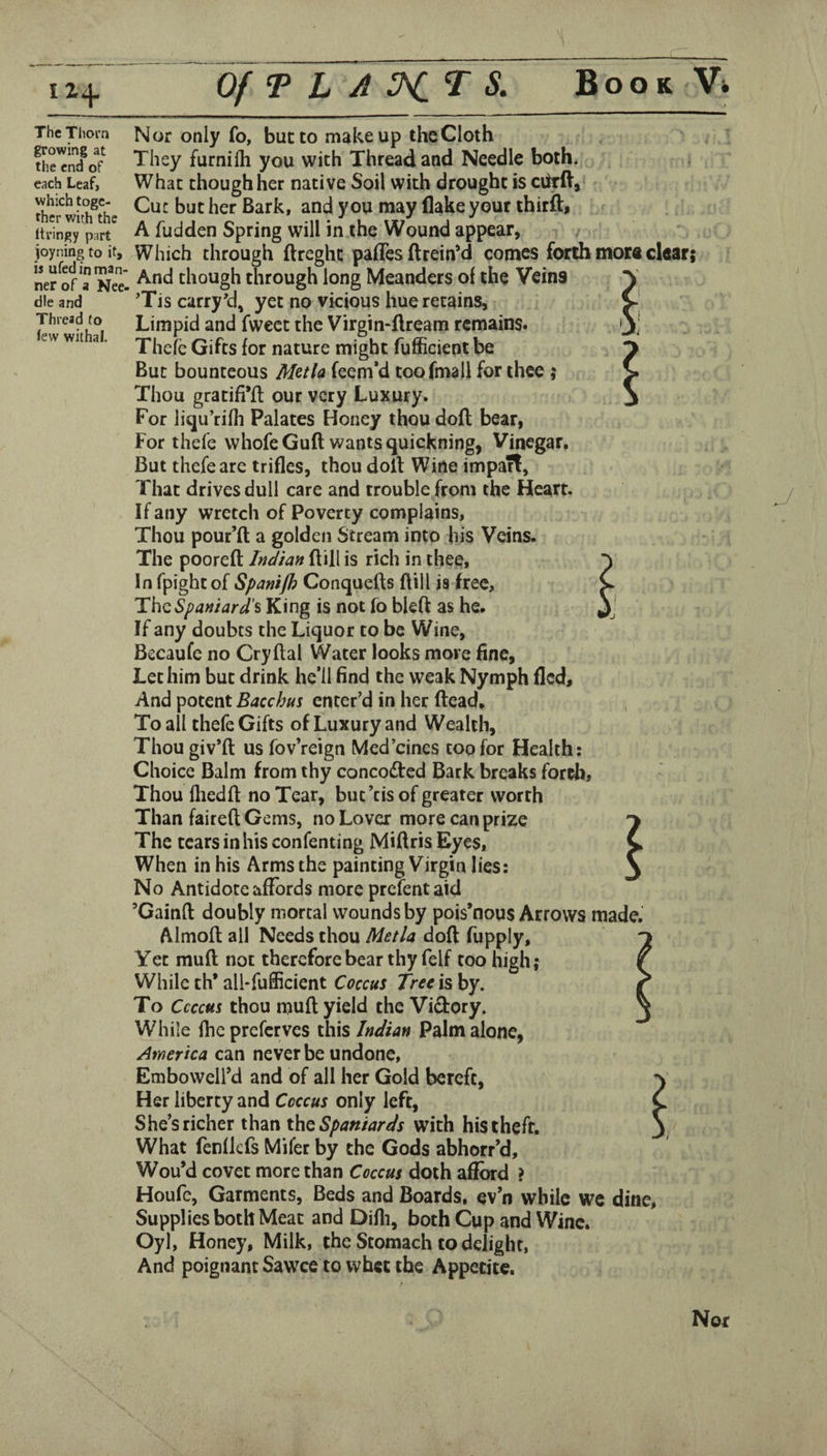 The Tlioi’n growing at the end of each Leaf, which toge¬ ther with the ttringy part joyning to it, is ufed in man¬ ner of a Nee. die and Thread to iew withal. Nor only fo, but to makeup theCloth They furnilh you with Thread and Needle both. , What though her native Soil with drought is ciirft. Cut but her Bark, and you may flake your thirfl:, A fudden Spring will in the Wound appear, Which through ftreght pafles ftrein’d comes forth mors clear; And though through long Meanders of the Veins ’Tis carry'd, yet no vicious hue retains. Limpid and fweet the Virgin-ftream remains. Thcfe Gifts for nature might fufficientbe But bounteous Metla feem*d toofmall for thee ; Thou gratifi’fl our very Luxury. For liqu’rifli Palates Honey thou dofl bear, For thefe whofe Guft wants quickning, Vinegar. But thefe are trifles, thou doll Wine imparl. That drives dull care and trouble from the Heart. If any wretch of Poverty complains, Thou pour’ft a golden Stream into his Veins. The pooreft InJiaH ftill is rich in thee* In fpightof Spanijh Conquefts ftill is free, Th^Spartiard'^ King is not fo bled as he. If any doubts the Liquor to be Wine, Becaufe no Cryftal Water looks more fine, Let him but drink he’ll find the weak Nymph fled. And potent Bacchus enter’d in her ftead. To all thefe Gifts of Luxury and Wealth, Thougiv’ft us fov’reign Med’eines too for Health; Choice Balm from thy conco£led Bark breaks fordi. Thou fhedft no Tear, but’tis of greater worth Than faireft Gems, no Lover more can prize The tears in his confenting Miftris Eyes, When in his Arms the painting Virgin lies: No Antidote affords more prefentaid ’Gainft doubly mortal wounds by pois’nous Arrows made. Almoft; ail Needs thou Metla doft fupply. Yet muft not therefore bear thy felf too high; While th* all-fufficient Coccus Tree is by. To Ccccus thou muft yield the Victory. While Ihcprcfcrves this Indian Palm alone, America can never be undone, Embowell’d and of all her Gold bereft, Her liberty and Coccus only left, She’s richer than ihQ Spaniards with his theft. What fenfkfs Mifer by the Gods abhorr’d, Wou’d covet more than Coccus doth afford ? Houfe, Garments, Beds and Boards, ev’n while we dine. Supplies both Meat and Difli, both Cup and Wine. Oyl, Honey, Milk, the Stomach to delight, And poignant Sawce to whet the Appetite. Not