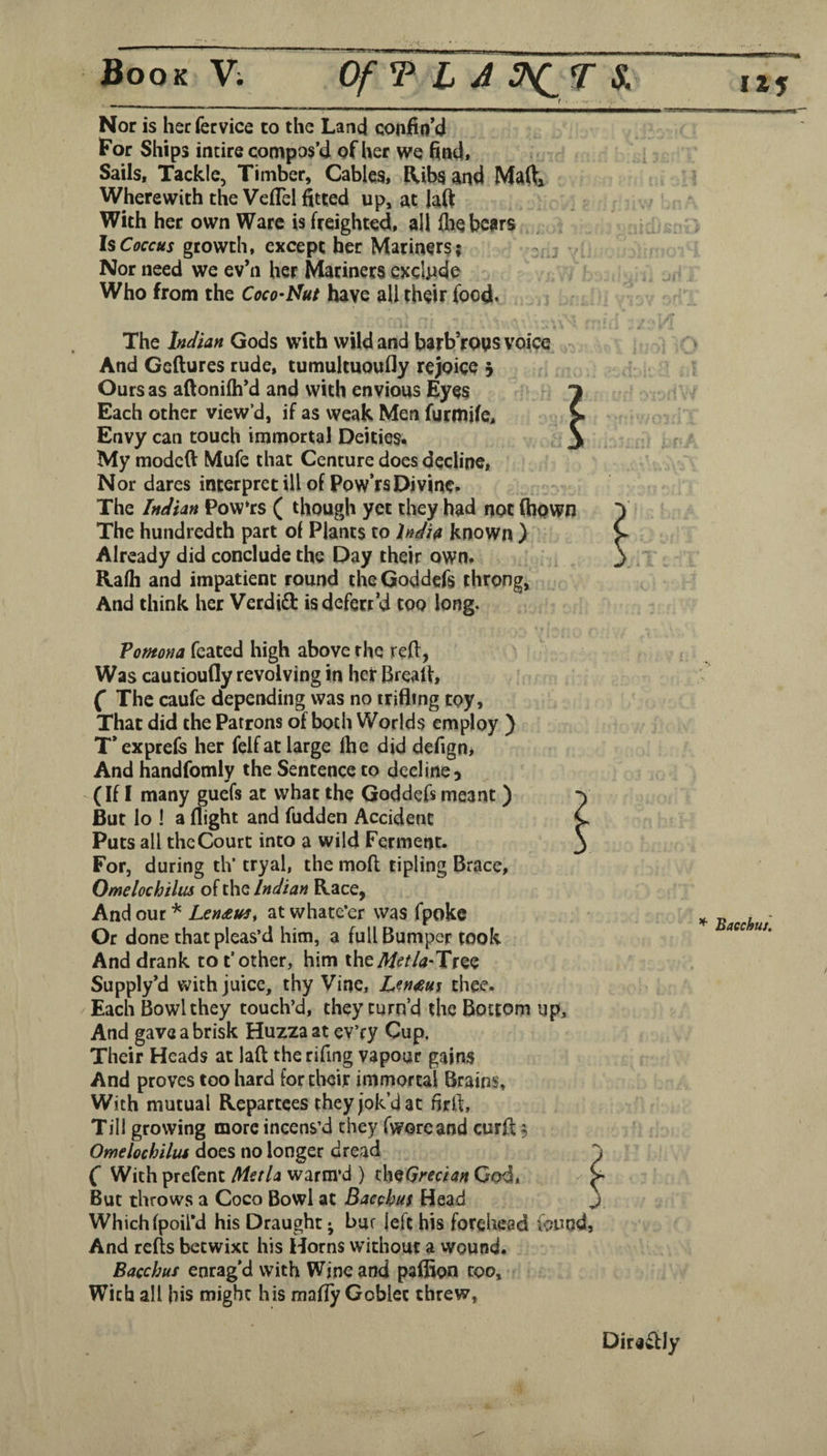 rgrar Nor is her fervice to the Land confin’d For Ships incire compos’d of her we find* Sails, Tackle, Timber, Cables, Ribs and Maftj Wherewith the Veflel fitted up, at lafi With her own Ware is freighted, all (lie bears Is Coccus growth, except her Mariners; ^ Nor need we ev’n her Mariners cxclpde Who from the Coco’Mut have all their food. The Indian Gods with wild and barb’roys voice And Geflures rude, tumultuoufly rejoice 5 Ours as aftonifh’d and with envious Eyes Each other view’d, if as weak Men furmife. Envy can touch immortal Deities. My modeft Mufe that Centure does decline. Nor dares interpret ill of Pow’rsDivine. The Indian Pow‘rs ( though yet they had not (hown The hundredth part of Plants to lndi4 known ) Already did conclude the Day their own. Rafh and impatient round theGoddefs throng. And think her Verdid isdefett’d too long. Pomona fcated high above the red, Was cautioufly revolving in her Brealf, ( The caufe depending was no trifling toy. That did the Patrons of both Worlds employ ) T’exprefs her felf at large fhe did defigOi And handfomlv the Sentence to decline, (If I many guefs at what the Goddefs meant ) But lo ! a flight and fudden Accident Puts all theCourt into a wild Ferment. For, during th* tryal, the mofl tipling Brace, Omelochilus of the Indian Race, And our * Lendtm, at whate’er was fpokc Or done that pleas’d him, a full Bumper took And drank to t’other, him theTree Supply’d with juice, thy Vine, L^n^sm thee. Each Bowl they touch’d, they turn’d the Bottom up. And gave a brisk Huzza at ev’ry Cup. Their Heads at laft therifing vapour gains And proves too hard for their immortal Brains, With mutual Repartees they jok’d at firll, Till growing more incens’d they (woreand curft 5 Omelochilus does no longer dread C With prefent Mi€tU warm’d ) th^Grecian God, But throws a Coco Bowl at Bacchus Head Which fpoil’d his Draught ^ bur left his forehead found, And refts betwixt his Horns without a wound. Bacchus enrag’d with Wine and paffion coo. With all his might his mafly Goblet threw. ^ Baechuj, Dirawfly