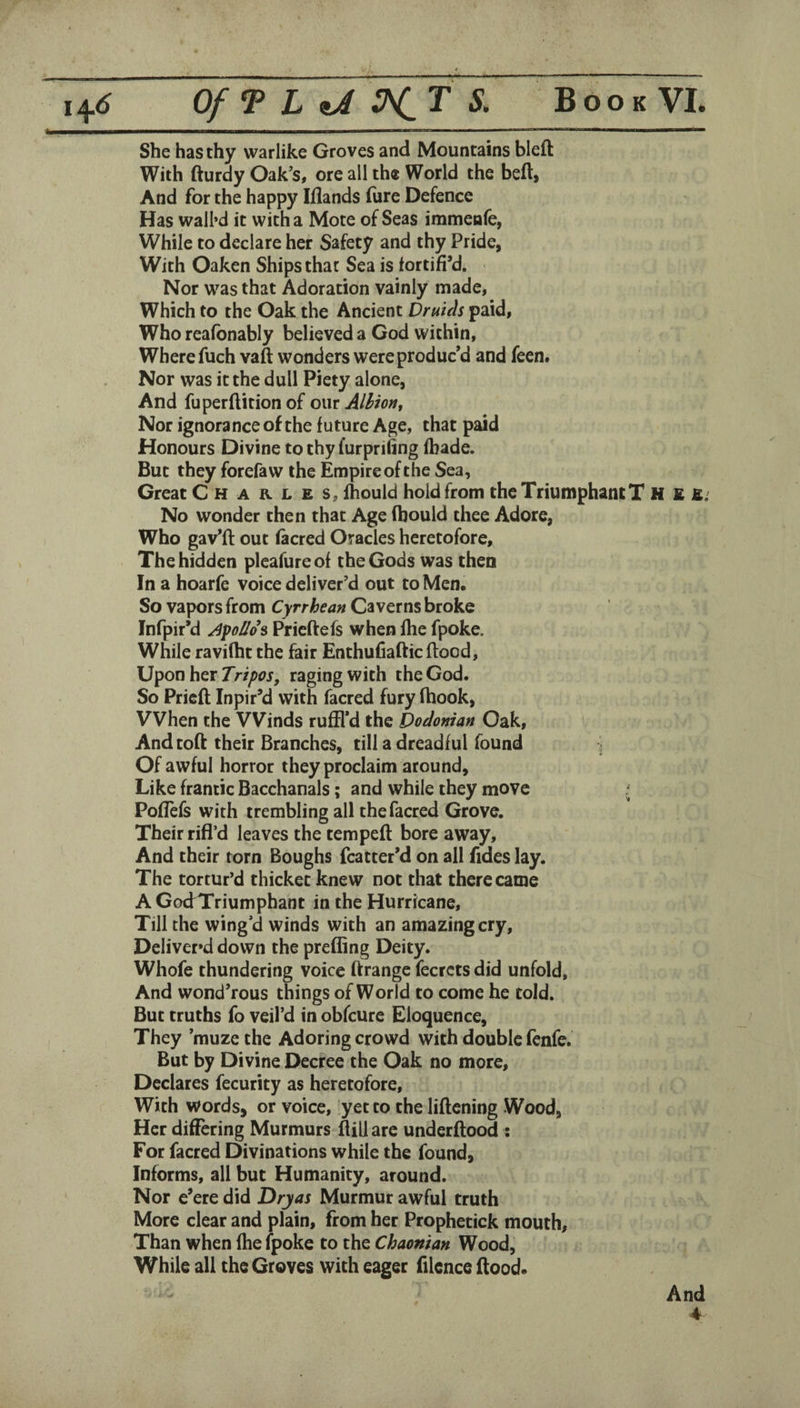 She has thy warlike Groves and Mountains bleft With fturdy Oak's, ore all the World the befl> And for the happy Iflands lure Defence Has wall’d it with a Mote of Seas immeafe, While to declare her Safety and thy Pride, With Oaken Ships that Sea is lortifi’d. Nor was that Adoration vainly made, Which to the Oak the Ancient Druids paid. Who reafbnably believed a God within, Where fuch vaft wonders were produc’d and feen. Nor was it the dull Piety alone, And fuperftition of owi Alhion^ Nor ignorance of the future Age, that paid Honours Divine to thy furprifing (bade. But they forefaw the Empire of the Sea, Great Charles, fhould hold from the Triumphant T H £ E; No wonder then that Age (hould thee Adore, Who gav’ft out facred Oracles heretofore. The hidden pleafure of the Gods was then In a hoarfe voice deliver’d out to Men. So vapors from Cyrrhean Caverns broke Infpir’d ApUo^ Pricftefs when fhe fpoke. While ravifht the fair Enthufiafticflood. Upon her raging with the God. So Prieft Inpir’d with facred fury fhook. When the Winds ruffl’d the Dodonian Oak, And toll their Branches, till a dreadful found ^ Of awful horror they proclaim around. Like frantic Bacchanals; and while they move ; PofTefs with trembling all the facred Grove. Their rifl’d leaves the tempeft bore away. And their torn Boughs fcatter’d on all fides lay. The tortur’d thicket knew not that there came A GodTriumphant in the Hurricane, Till the wing’d winds with an amazing cry. Deliver’d down the prefiing Deity. Whofe thundering voice ftrange fecrcts did unfold. And wond’rous things of World to come he told. But truths fo veil’d in obfcure Eloquence, They ’muze the Adoring crowd with double fcnfe. But by Divine Decree the Oak no more. Declares fecurity as heretofore. With words, or voice, yet to the liftening Wood, Her differing Murmurs flill are underftood ; For facred Divinations while the found. Informs, all but Humanity, around. Nor e’ere did Dry as Murmur awful truth More clear and plain, from her Prophetick mouth, Than when fhe (poke to the Chaonian Wood, While all the Groves with eager filence flood. And 4