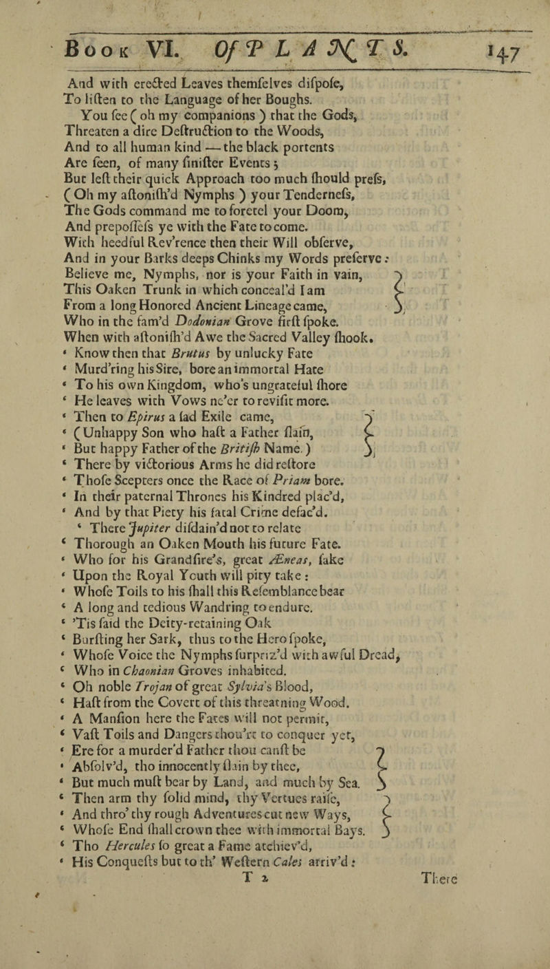 Book VI. Of T LAO^% S. 1^7 Aad with ere£l‘ed Leaves themfelves difpofe, To liftea to the Language of her Boughs. You fee ( oh my companions ) that the Gods, Threaten a dire Deftrudtion to the Woods, And to all human kind —the black portents Are f^n, of many finifter Events 5 But left their quick Approach too much Ihould prefs, ( Oh my aftonilh’d Nymphs ) your Tendernefs, The Gods command me toforetel your Doom, And prepoftefs ye with the Fatetocome. With heedful Kev’rence then their Will obferve. And in your Barks deeps Chinks my Words prefervc: Believe me. Nymphs, nor is your Faith in vain, This Oaken Trunk in which conceal’d I am From a long Honored Ancient Lineage came, Who in the fam’d Dodonian Grove firft fpoke. When with aftonifh’d Awe the Sacred Valley fliook. * Know then that Brutus by unlucky Fate * IVIurd ring his Sire, bore an immortal Hate ‘ To his own Kingdom, who’s ungrateful fhore ‘ He leaves with Vows ne’er torevifit more. ‘ Then to Epirus a lad Exile came, * ( Unhappy Son who haft a Father flafn, ‘ But happy Father of the Britijh Name,) ‘ There by vidlorious Arms he didreftore ‘ Thofe Scepters once the Race of Priam bore. ‘ In their paternal Thrones his Kindred plac’d, ‘ And by that Piety his fatal Crime defac’d. ‘ There Jupiter difdain’d not to relate * Thorough an Oaken Mouth his future Fate. ‘ Who for his Grandftre’s, great /Eneas, fake ‘ Upon the Royal Youth will pity tal?e : ‘ Whofe Toils to his fhall this Refemblancebear * A long and tedious Wandring to endure. ‘ ’Tis faid the Deity-retaining Oak ‘ Burfting her Sark, thus to the Hero fpoke, ‘ Whofe Voice the Nymphs furpnz’d vvithav^^ful Dread, ‘ Who in Chaonian Groves inhabited. ‘ Oh noble Trojan of great Sylvia''^ Blood, ‘ Haft from the Covert of this threatning Wood. * A Manfton here the Fates will not permit, ^ Vaft Toils and Dangers chou’rt to conquer yet, ‘ Ere for a murder’d Father thou canft be 'i * Abfolv’d, tho innocently Oain by thee, C ‘ But much muft bear by Land, and much by Sea. ^ ‘ Then arm thy folid mind, ihy Vertues raife, * And thro’thy rough Ad ventures cut new Ways, ‘ Whole End fhall crown thee with immortal Bays. ‘ Tho Hercules lo great a Fame atchiev’d, ‘ His Conquefts but to th’ Weftern Caks arriv’d; T i There