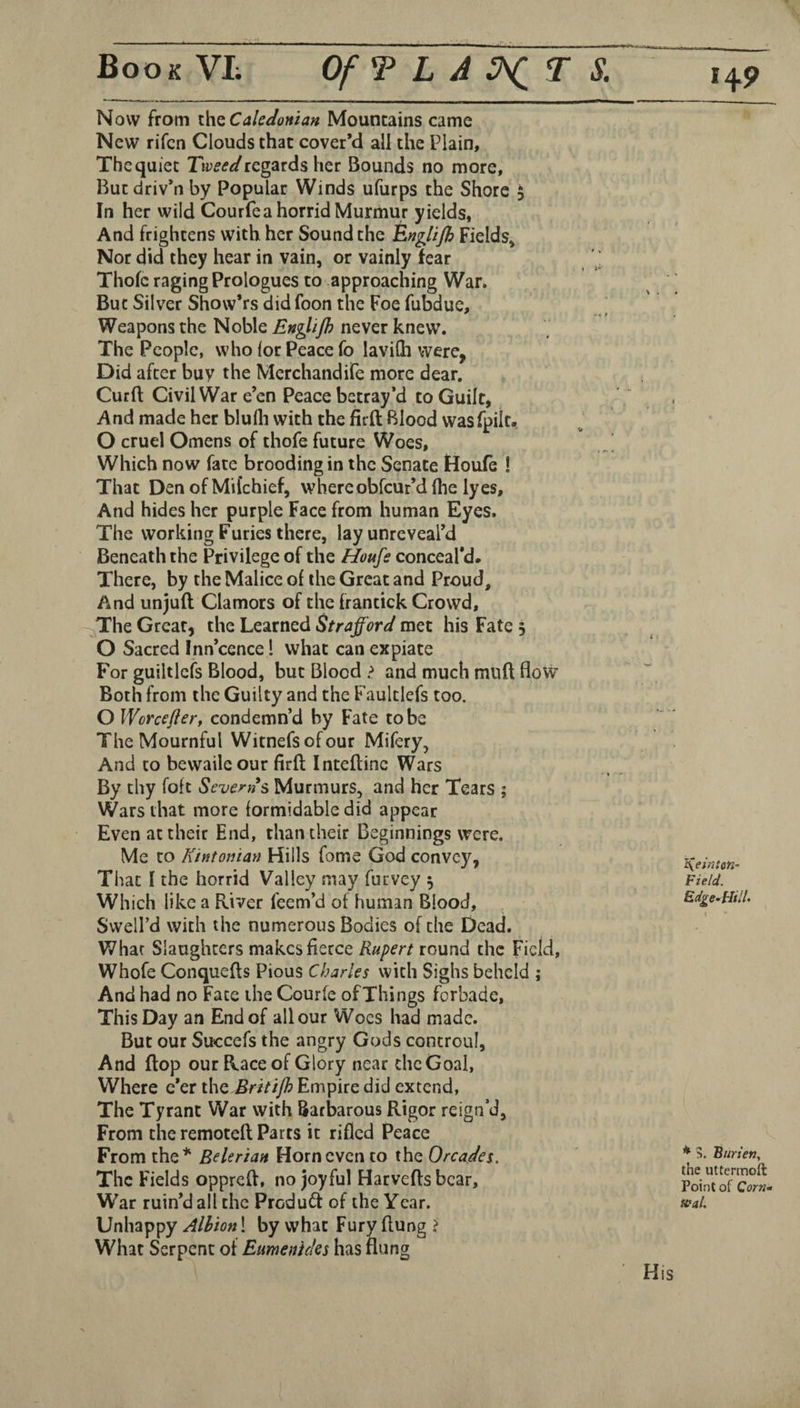 Now from x.\\q Caledonian Mountains came New rifcn Clouds that cover’d all the Plain, The quiet regards her Bounds no more, Butdriv’nby Popular Winds ufurps the Shore $ In her wild Courfea horrid Murmur yields, And frightens with her Sound the Englijh Fields* Nor did they hear in vain, or vainly fear Thofc raging Prologues to approaching War. But Silver Show’rs did foon the Foe fubdue. Weapons the Noble En^lijh never knew. The People, who for Peace fo lavifh were, Did after buy the Merchandife more dear. Curd Civil War e’en Peace betray’d to Guilt, And made her blufli with the firft Blood wasfpiit, O cruel Omens of thofe future Woes, Which now fate brooding in the Senate Houle ! That Den of Milchief, whereobfeur’d (lie lyes. And hides her purple Face from human Eyes. The working Furies there, lay unreveal’d Beneath the Privilege of the Houfs conceal’d. There, by the Malice of the Great and Proud, And unjuft Clamors of the frantick Crowd, ~;^The Great, the Learned Strafford met his Fate 3 O Sacred Inn’cence 1 what can expiate For guiltlcfs Blood, but Blood > and much muft flow Both from the Guilty and the Faultlefs too. O Worcefler, condemn’d by Fate to be The Mournful Witnefsofour Mifery, And to bevvailc our firft Inteftinc Wars By thy foft Severn s Murmurs, and her Tears ; Wars that more formidable did appear Even at their End, than their Beginnings were. Me to Kintonian Hills fome God convey, That f the horrid Valley may furvey 3 Which like a River feem’d of human Blood, Swell’d with the numerous Bodies of the Dead. What Slaughters makes fierce Rupert round the Field, Whofe Conquefts Pious Charles with Sighs beheld ; And had no Fate the Courfe of Things forbade, This Day an End of all our Woes had made. But our Succefs the angry Gods controul. And ftop our Race of Glory near the Goal, Where e’er i\\Q Britijh Empire did extend, The Tyrant War with Barbarous Rigor reign’d, From the remoteft Parts it rifled Peace From the* Belerian Horn even to the Orcades. The Fields oppreft, no joyful Harvefts bear. War ruin’d all the Product of the Year. Unhappy Albion! by what Fury ftung > What Serpent of Etmenteks has flung l\etriton~ Field. Edge-^Hilh I * 5. Btirien, the uttermoft Point of Corw- feat. His