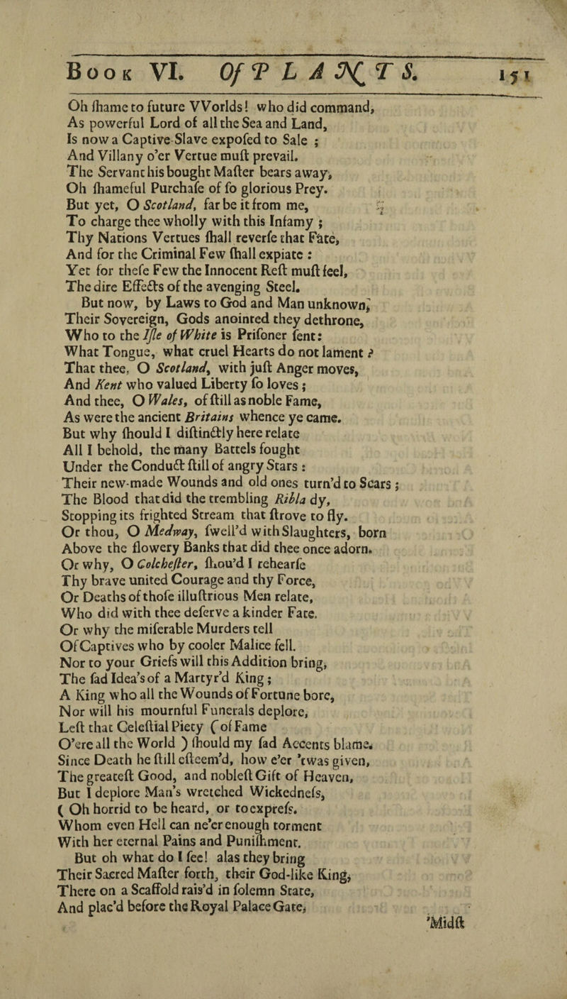 Oh lhame to future Worlds! who did command. As powerful Lord of all the Sea and Land, Is now a Captive Slave expofed to Sale ; And Villany o’er Vertue muft prevail. The Servant his bought Mafter bears away^ Oh fhameful Purchafe of fo glorious Prey. But yet, O Scotland, far be it from me, H To charge thee wholly with this Infamy ; Thy Nations Vertues fhall rcverfe that Fate, And for the Criminal Few (hall expiate : Yet for thefe Few the Innocent Reft muft feel. The dire EfTeds of the avenging Steel, But now, by Laws to God and Man unknown^ Their Sovereign, Gods anointed they dethrone. Who to the IJle of White is Prifoner lent: What Tongue, what cruel Hearts do not lament ? That thee, O Scotland^ with juft Anger moves, And Kent who valued Liberty fo loves; And thee, O Wales, of ftill as noble Fame, As were the ancient Britains whence ye came. But why fhouldl diftindtly here relate All I behold, the many Battels fought Under the Condudt ftill of angry Stars : Their new-made Wounds and old ones turn’d to Scars ; The Blood that did the trembling Rihla dy. Stopping its frighted Stream that ftrove to fly. Or thou, O Medway^ fwell’d with Slaughters, born Above the flowery Banks that did thee once adorn. Or why, O Colchefler, fliou’d 1 rehearfe Thy brave united Courage and thy Force, Or Deaths of thofe illuftrious Men relate. Who did with thee deferve a kinder Fate. Or why the miferable Murders tell OfCaptives who by cooler Malice fell. Nor to your Griefs will this Addition bring, The fad Idea’s of a Martyr’d King; A King who all the Wounds of Fortune bore. Nor will his mournful Funerals deplore. Left that Celeftial Piety ( of Fame O’ereall the World ) fhould my fad Accents blame. Since Death he ftill efteem’d, how eer *twa$ given, The greateft Good, and nobleftGift of Heaven, But I deplore Man’s wretched Wickednefs, ( Oh horrid to be heard, or toexprefs. Whom even Hell can ne’er enough torment With her eternal Pains and Punilhmenr. But oh what do I fee! alas they bring Their Sacred Mafter forth, their God-like Kingj There on a Scaffold rais’d in folemn State, And plac’d before the Royal Palace Gate^ ’Midft