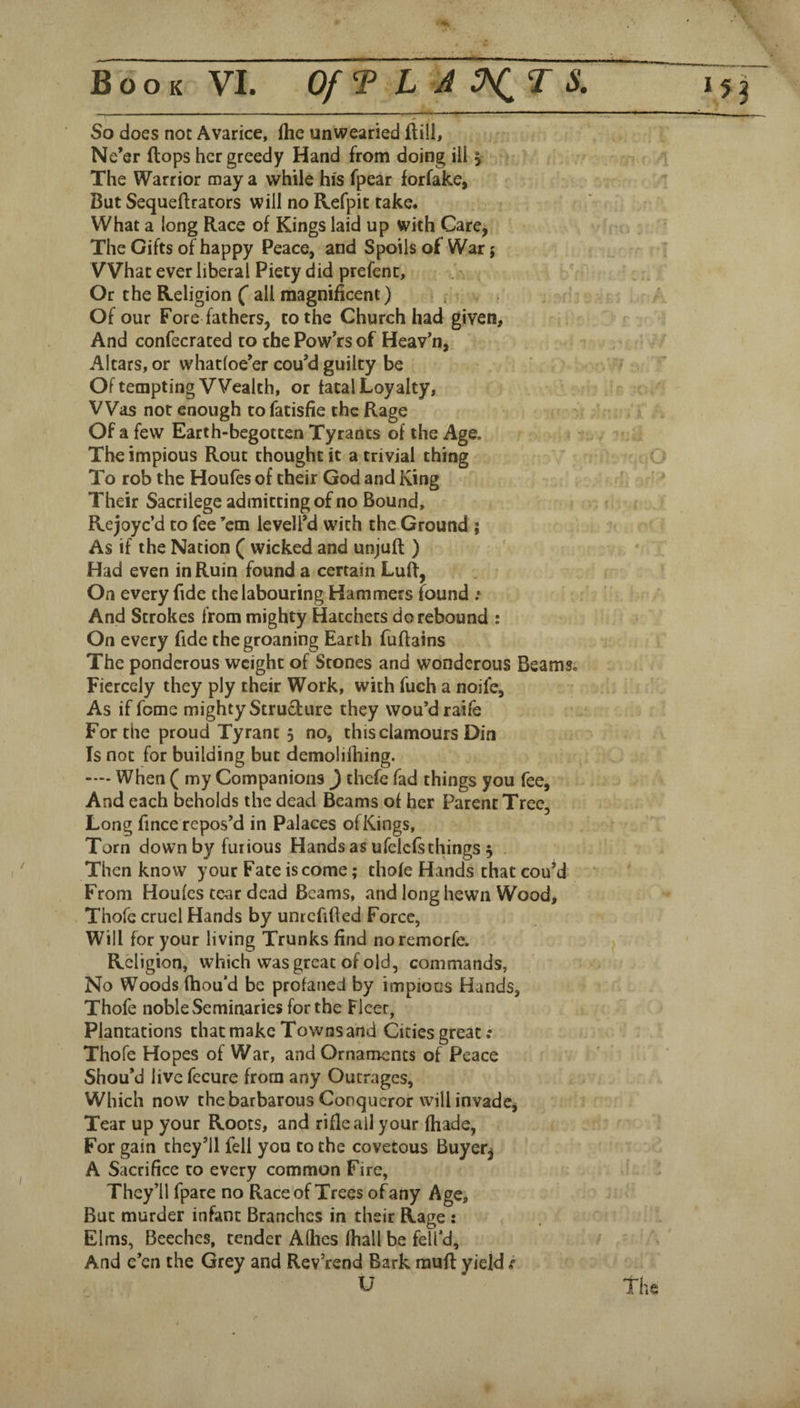 So does not Avarice, ihe unwearied ftill, Ne’er (tops her greedy Hand from doing ill v The Warrior may a while hi's fpear forfake, But Sequeftrators will no Refpit take. What a long Race of Kings laid up with Care^ The Gifts of happy Peace, and Spoils of War; What ever liberal Piety did prefent, Or the Religion (* all magnificent) ^ . Of our Fore fathers, to the Church had given. And confecrated to the Pow’rs of Heav’n, Altars, or whatloe’er cou’d guilty be Of tempting Wealth, or fatal Loyalty, Was not enough to fatisfie the Rage Of a few Earth-begotten Tyrants of the Age. The impious Rout thought it a trivial thing To rob the Houfes of their God and King Their Sacrilege admitting of no Bound, Rejoye’d to fee ’em leveli’d with the Ground ; As if the Nation ( wicked and unjuft ) Had even in Ruin found a certain LuR, On every fide the labouring Hammers found .• And Strokes from mighty Hatchers do rebound : On every fide the groaning Earth fuflains The ponderous weight of Stones and wonderous Beams. Fiercely they ply their Work, with fuch a noife, As if fome mighty Structure they wou’draife For the proud Tyrant 5 no, this clamours Din Is not for building but demolilhing. —- When ( my Companions J thefe fad things you fee. And each beholds the dead Beams of her Parent Tree, Long fince repos’d in Palaces ofKings, Torn down by furious Hands as ufelcfs things , Then know your Fate is come; thofe Hands that cou’d From Houfes tear dead Beams, and long hewn Wood> Thofe cruel Hands by umcfifled Force, Will for your living Trunks find noremorfe. Religion, which was great of old, commands, No Woods fhou’d be profaned by impious Hands, Thofe noble Seminaries for the Fleer, Plantations chat make Towns and Cities great .* Thofe Hopes of War, and Ornaments of Peace Shou’d live fecure from any Outrages, Which now the barbarous Conqueror will invade* Tear up your Roots, and rifle all your fhade, For gain they’ll fell you to the covetous Buyer^ A Sacrifice to every common Fire, They’ll fpare no Race of Trees of any Age, But murder infant Branches in their Rage : Elms, Beeches, tender Alhes (hall be fell’d. And e’en the Grey and Rev’rend Bark rauft yield r U The