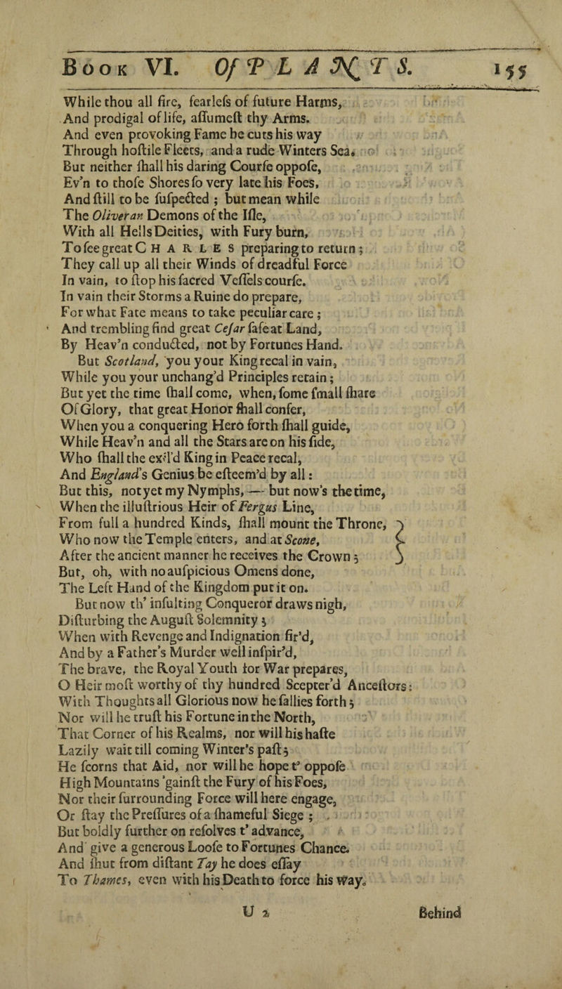 While thou all fire, fearlefs of future Harius, And prodigal of life, affumeft thy Arms. And even provoking Fame be cuts his way Through hoftile Fleets, and a rude Winters Sea* r?' But neither fiiall his daring Courfe oppofe, Ev’n to thofe Shores fo very late his Foes, And ftill to be fufpeded ; but mean while The Oliver an Demons of the Ifle, With all Hells Deities, with Fury burn. To fee great C H A R L E s preparing to return; They call up all their Winds of dreadful Force In vain, to flop his facred Veflels courfe. In vain their Storms a Ruine do prepare. For what Fate means to take peculiar care; • And trembling find great Cejar fafeat Land, By Heav’n conduced, not by Fortunes Hand. But Scotland, you your Kingrecal in vain, While you your unchang’d Principles retain; But yet the time (hall come, when, fomc fmall fhare Of Glory, that great Honor ftiall confer, When you a conquering Hero forth lhall guide. While Heav’n and all the Stars are on his fide, Who (hall the exil’d King in Peace recal, And England's Genius be efteem’d by all: But this, not yet my Nymphs, — but now’s the time, ^ When the illuftrious Heir of Fergus Line, From full a hundred Kinds, fliall mount the Throne, Who now the Temple enters, and Scone, After the ancient manner he receives the Grown 5 But, oh, with no aufpicious Omens done. The Left Hand of the Kingdom put it on. But now th’ infulting Conqueror draws nigh, Difturbing the Auguft Solemnity % When with Revenge and Indignation fir’d, And by a Father’s Murder weilinfpir’d. The brave, the Royal Youth lor War prepares, O Heir moft worthy of thy hundred Scepter’d Anceftors; With Thoughts all Glorious now he (allies forth 5 Nor will he trufl his Fortune in the North, That Corner of his Realms, nor will his hafte Lazily wait till coming Winter’s paft. H igh Mountains ’gainfi; the Fury of his Foes, Nor their furrounding Force will here engage. Or (lay thePreffures ofa fhameful Siege ;. . But boldly further on refolves t* advance. And' give a generous Loofe to Fortunes Chance. And Ihut from diftant Tay he docs efiay To Thames, even with his Death to force hisvj^ayo