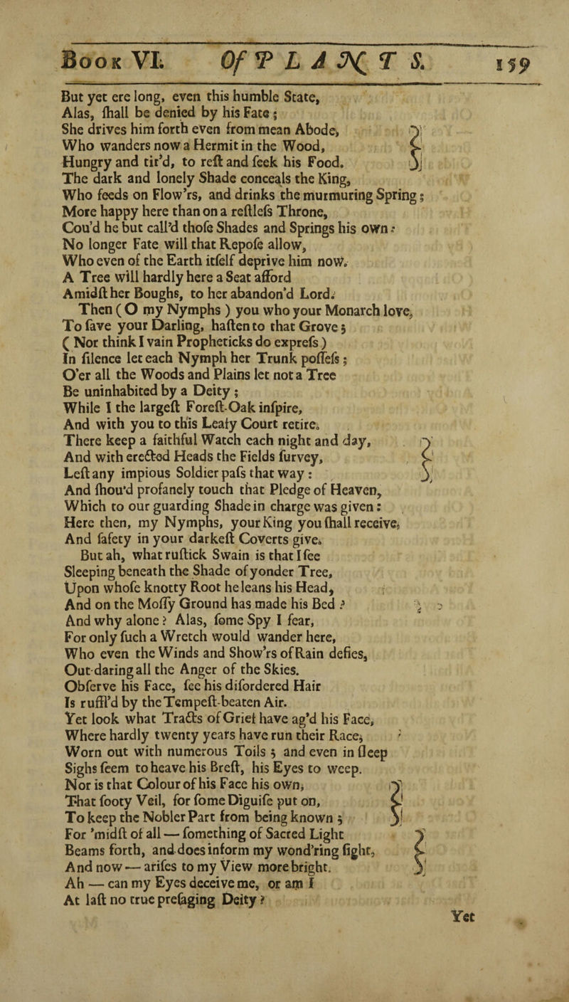 But yet ere long, even this humble State, Alas, lhall be denied by his Fate; She drives him forth even from mean Abodes Who wanders now a Hermit in the Wood, Hungry and tir*d, to reft and feek his Food. The dark and lonely Shade conceals the King, Who feeds on Flow’rs, and drinks the murmuring Spring; More happy here than on a reftlefs Throne, Cou’d he but call’d thofe Shades and Springs his own No longer Fate will that Repofe allow, Who even oi the Earth itfelf deprive him now. A Tree will hardly here a Seat afl^ord Amidilher Boughs, to her abandoned Lord.^ Then ( O my Nymphs ) you who your Monarch love, Tofave your Darling, haftento that Grove 3 ( Nor think I vain Propheticks do exprefs) In (ilcnce let each Nymph her Trunk poffefs; O’er all the Woods and Plains let not a Tree Be uninhabited by a Deity; While I the largeft Foreft-Oak infpire. And with you to this Leafy Court retire. There keep a faithful Watch each night and day. And with eredted Heads the Fields furvey, Left any impious Soldier pafs that way: And fhou’d profanely touch that Pledge of Heaven, Which to our guarding Shade in charge was given: Here then, my Nymphs, your King you (hall receive. And fafety in your darkeft Coverts give^ But ah, whatruftick Swain is that I fee Sleeping beneath the Shade of yonder Tree, Upon whofe knotty Root he leans his Head^ And on the Mofty Ground has made his Bed ? And why alone > Alas, fome Spy I fear, For only fuch a Wretch would wander here, Who even the Winds and Show’rs of Rain defies, Out daring all the Anger of the Skies. Obferve his Face, fee his difordered Hair Is ruffl’d by the Tern peft-beaten Air. Yet look what Traits of Grief have ag*d his Face, Where hardly twenty years have run their Race^ ' Worn out with numerous Toils 5 and even infleep Sighs (cem to heave his Breft, his Eyes to weep. Nor is that Colour of his Face his ownj T»hat footy Veil, for fomeDiguife put on. To keep the Nobler Part from being known 3 For ’midft of all — fomething of Sacred Light Beams forth, anddoesinform my wond’ring fight. And now — arifes to my View more bright. Ah — can my Eyes deceive me, or am I At laft no true prefeging Deity ?