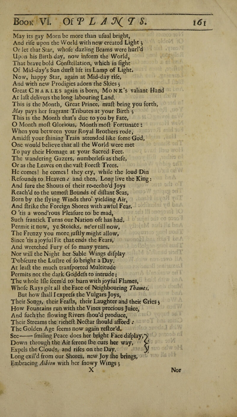 !■ ■fm——3—— May its gay Morn be more than ufual bright. And rife upon the World with new created Light 3 Or let that Star, whofe dazling Beams were hurl'd Upon his Birth day, now inform the World, That brave bold Conftellation, which in fight Of Mid*day's Sun durft lift its Lamp of Light# Now, happy Star, again at Mid-day rife, And with new Prodigies adorn the Skies 3 Great Charles again is born, Monk’s valiant Hand At laft delivers the long labouring Land. This is the Month, Great Prince, muft bring you forth, May pays her fragrant Tributes at your Birth 3 This is the Month that's due to you by Fate, O Month mod Glorious, Month moll: Fortunate : When you between your Royal Brothers rode, Amidft your fliining Train attended like fome God, One would believe that all the World were met To pay their Homage at your Sacred Feet. The wandering Gazers, numberlels as thefe. Or as the Leaves on the vaft Foreft Trees. He comes! becomes! they cry, while the loud Din Refounds to Heaven : and then. Long live the King; And fure the Shouts of their re-eccho'd Joys Reach’d to the utmoll; Bounds of diftant Seas, Born by the flying Winds thro’ yielding Air, And ftrike the Foreign Shores with awful Fear. - O ’tis a wond’rous Pleafure to be mad, Such frantick Turns our Nation oft has had. Permit it now, ye Stoicks, ne’er till now, The Frenzy you more juftly might allow, Since’tis a joyful Fit that ends the Fears, And wretched Fury of fo many years. Nor will the Night her Sable Wings difplay T’obfeure the Lultre of fo bright a Day. At lead the much tranfported Multitude Permits not the dark Goddefs to intrude; The whole Ifle Teem’d to burn with joyful Flames, Whofe Rays gilt all the Face of Neighbouring Thames, But how fhall I exprefs the Vulgars Joys, Their Songs, their Feads, their Laughter and their Gries 3 How Fountains run with the Vines precious Juice, And fuch the flowing Rivers fhou’d produce, Their Streams the riched Neilar (hould afford .* The Golden Age feems now again reftor’d. See-fmiling Peace does her bright Face difplay, Down through the Air ferene (he cuts her way, V Expels the Clouds, and rifes on the Day. j>j Long exil’d from our Shores, new Joy die brings. Embracing Aihion with her fnowy Wings 3 X Nor