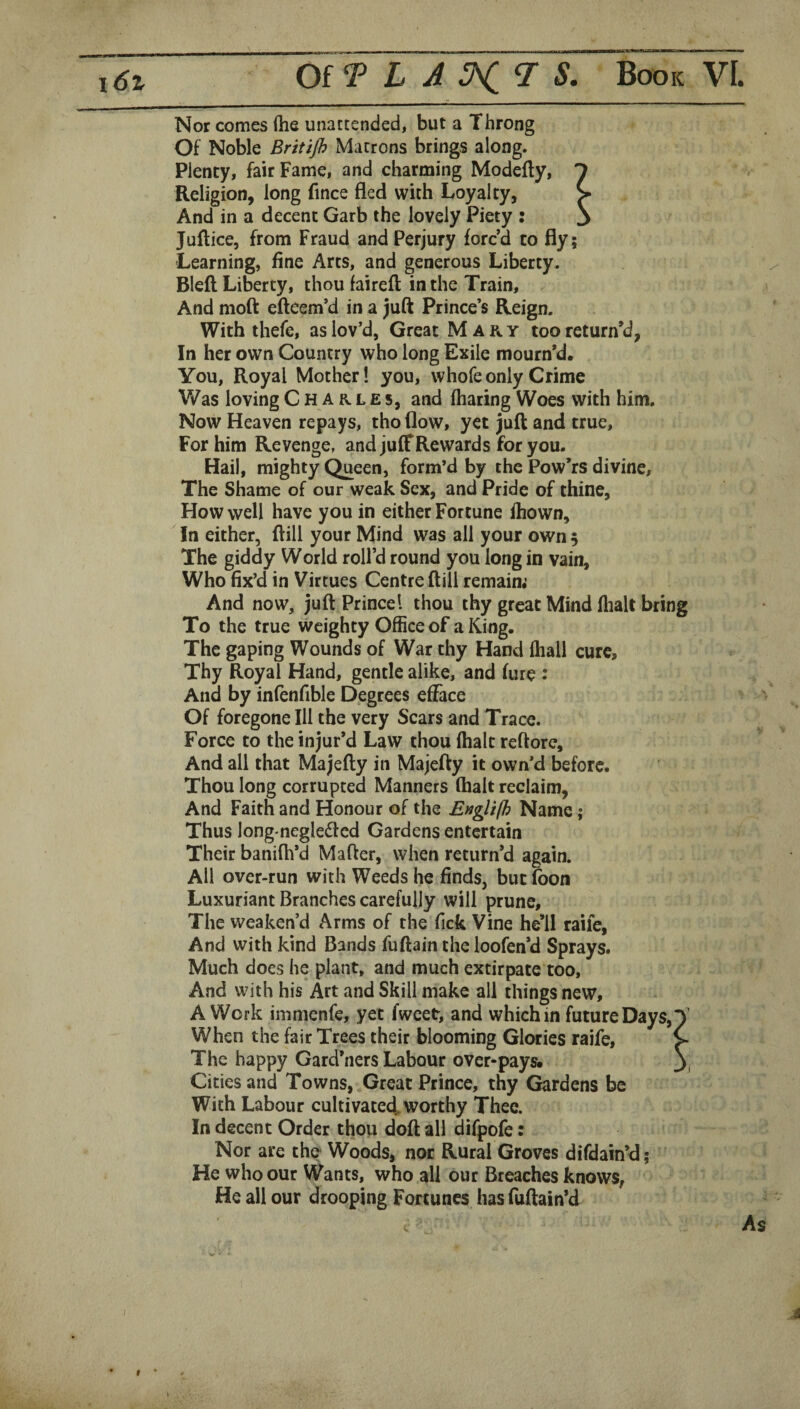 Nor comes (he unattended, but a Throng Of Noble Britijh Matrons brings along. Plenty, fair Fame, and charming Modefly, ^ Religion, long fince fled with Loyalty, > And in a decent Garb the lovely Piety : 3 Juftice, from Fraud and Perjury forc’d to fly; Learning, fine Arts, and generous Liberty. Blefl Liberty, thou faireft in the Train, And nioft efteem’d in a juft Prince’s Reign. With thefe, as lov’d, Great Mary too return’d, In her own Country who long Exile mourn’d. You, Royal Mother! you, whofeonly Crime Was loving Charles, and fharing Woes with him. Now Heaven repays, tho flow, yet juft and true. For him Revenge, and juff Re wards for you. Hail, mighty Queen, form’d by the Pow’rs divine. The Shame of our weak Sex, and Pride of thine. How well have you in either Fortune fhown. In either, ftill your Mind was ail your own 5 The giddy World roll’d round you long in vain. Who fix’d in Virtues Centre ftill remaim And now, juft Prince! thou thy great Mind fhalt bring To the true weighty Office of a King. The gaping Wounds of War thy Hand (hall cure, Thy Royal Hand, gentle alike, and fure : And by infenfible Degrees efface Of foregone Ill the very Scars and Trace. Force to the injur’d Law thou (halt reftore. And all that Majefty in Majefty it own’d before. Thou long corrupted Manners (halt reclaim, And Faith and Honour of the Englifh Name; Thus longmegledcd Gardens entertain Their banifh’d Mafter, when return’d again. All over-run with Weeds he finds, but fbon Luxuriant Branches carefully will prune. The weaken’d Arms of the Tick Vine he’ll raife, And with kind Bands fuftain the loofen’d Sprays. Much does he plant, and much extirpate too. And with his Art and Skill make all things new, A Work immenfe, yet fweet, and which in future Days,T When the fair Trees their blooming Glories raife, > The happy Gard’ners Labour over-pays. \ Cities and Towns, Great Prince, thy Gardens be With Labour cultivated,worthy Thee. In decent Order thou doft all difpofe: Nor are the Woods, nor Rural Groves difdain’d; He who our Wants, who all our Breaches knows, He all our drooping Fortunes has fuftain’d As a 9
