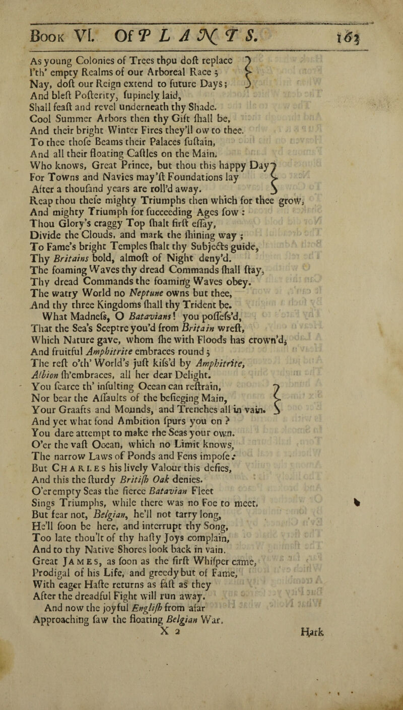As young Colonies of Trees thou doft replace Nay, doft our Reign extend to future Days; And bleft Poftentyj fupinely laid. Shall feaft and revel underneath thy Shade. Cool Summer Arbors then thy Gift fliall be. And their bright Winter Fires they’ll ovv to thee. To thee thofe Beams their Palaces fuftain. Who knows, Great Prince, but thou this happy Day For Towns and Navies may’ft Foundations lay After a thoufand years are roll’d away. Reap thou thele mighty Triumphs then which for thee grow And mighty Triumph for fucceeding Ages fow : Thou Glory’s craggy Top (halt firft eflay. Divide the Clouds, and mark the ihining way ; To Fame’s bright Temples (halt thy Subjects guide, Thy Britains bold, almoft of Night deny’d. The foaming Waves thy dread Commands (hall ftay. Thy dread Commands the foamirfg Waves obey. The watry World no Neptune owns but thee, And thy three Kingdoms (liall thy Trident be. What Madnefs, O Batavians\ you poflefs’d. That the Sea’s Sceptre you’d from Britain wreft, Which Nature gave, whom (he with Floods has crown*dj And fruitful Amphitrite embraces round, The reft o’th’ World’s juft kifs’d by Amphitrite, Albion fh’embraces, all her dear Delight. You fcarce th’ infulting Ocean can reftrain. Nor bear the Affaults of the befieging Main, Your Graafts and Mojunds, and Trenches all in vain* And yet what fond Ambition fpurs you on ? You dare attempt to make rhe Seas your own. O’er the vaft Ocean, which no Limit knows. The narrow Laws of Ponds and Fens impofe .• But Charles his lively Valour this defies. And this the fturdy Britijh Oak denies. O’er empty Seas the fierce Batavian Fleet Sings Triumphs, while there was no Foe to niecL But fear not, Belgian^ he’ll not tarry long, He’ll foon be here, and interrupt thy Song, Too late thou’ltof thy hafty Joys complain. And to thy Native Shores look back in vain. Great James, as foon as the firft Whifper came, Prodigal of his Life, and greedy but of Fame, With eager Hafte returns as f^ft as they After the dreadful Fight will run away. And now the joyful Englijh from afar ' Approaching faw the floating Belgian War. X 2 Hark