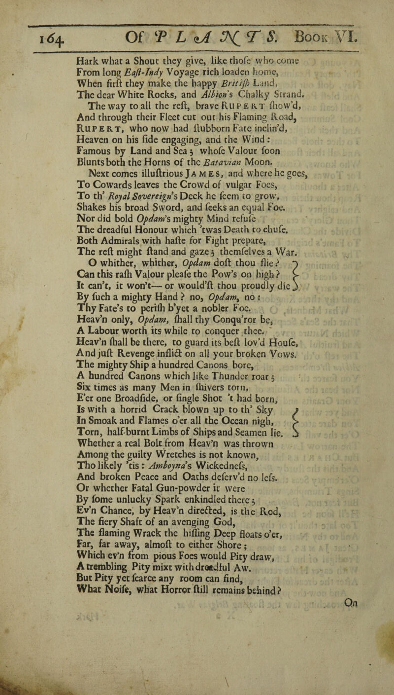 Hark what a Shout they give, like thofe who come From long Eaft-Jndy Voyage rich loaden home, When firft they make the happy Britijh Land, The dear White Rocks, and Alhons Chalky Strand. The way to all the reft, brave Rupert ftiow’d, And through their Fleet cut out his Flaming Road, Rupert, who now had ftubborn Fate inclin’d. Heaven on his fide engaging, and the Wind: Famous by Land and Sea 5 whole Valour foon Blunts both the Horns of the Batavian Moon. Next comes illuftrious Ja m e s, and where he goes, To Cowards leaves the Crowd of vulgar Foes, To th’ Royal Sovereign^ sDQck he fcem to grow. Shakes his broad Sword, and feeks an equal Foe. Nor did bold Opdards mighty Mind refufe The dreadful Honour which ’twas Death to ehufe. Both Admirals with hafte for Fight prepare, The reft might ftand and gaze 5 themfelves a War. O whither, whither, Opdam doft thou flie } ^ Can this ralh Valour pleafe the Pow’s on high } C It can’t, it won’t— or would’ft thou proudly die j By fuch a mighty Hand ? no, Opdam^ no i Thy Fate’s to perilh b’yet a nobler Foe. Heav’n only, Opdamy (hall thy Conqu’ror be, A Labour worth its while to conquer thee. Heav’n (hall be there, to guard its beft lov’d Houfe, And juft Revengejinflid: on all your broken Vows. The mighty Ship a hundred Canons bore, A hundred Canons which like Thunder roar 5 Six times as many Men in fhivers torn. E’er one Broad fide, or Angle Shot *t had born, Is with a horrid Crack blown up to ih’ Sky In Smoak and Flames o’er all the Ocean nigh. Torn, half-burnt Limbs of Ships and Seamen lie. Whether a real Bolt from Heav’n was thrown Among the guilty Wretches is not known, Tho likely *tis r Amhoynds Wickednefs, And broken Peace and Oaths deferv’d no lefs. Or whether Fatal Gun-powder it were By fome unlucky Spark enkindled there 5 Ev’n Chance, by Heav’n directed, is the Rod, The fiery Shaft of an avenging God, The flaming Wrack the hilling Deep floats o’er, Far, far away, almoft to either Shore; Which ev’n from pious Foes would Pity draw, A trembling Pity mixt with drotdful Aw. But Pity yet fcarce any room can find. What Noife, what Horror ftill remains behind?