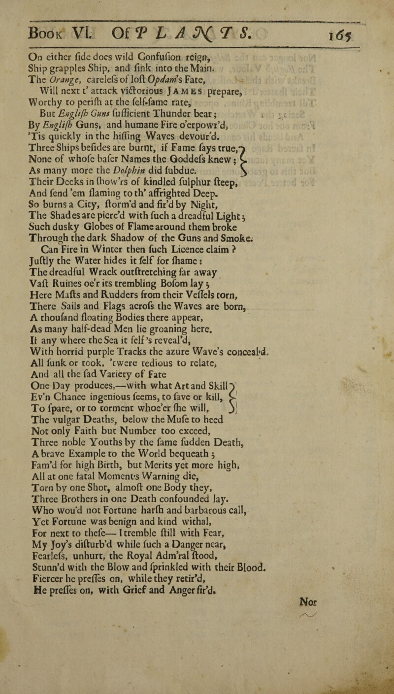 On either fide does wild Confufion reign, Ship grapples Ship, and fink into the Main. The Orange, carelefs of loft Opdams Fate, Will next f attack viftorious James prepare, Worthy to perifh at the felf-fame rate, But Engiifl) Guns fufficient Thunder bear; i v; By Englifh Guns, and humane Fire o’erpowr*d, *Tis quickly in the hiffing Waves devour’d. Three Ships befides are burnt, if Fame fays true, None of whofe bafer Names the Goddefs knew; As many more the Dolphin did (ubdue. Their Decks in ftiow’rs of kindled fulphur fteep, And fend ’em flaming to th* affrighted Deep. So burns a City, ftorm’d and fir’d by Night, The Shades are pierc’d with fuch a dreadful Light 5 Such dusky Globes of Flame around them broke Through the dark Shadow of the Guns and Smoke; Can Fire in Winter then fuch Licence claim ? Juftly the Water hides it felf for fliame: The dreadful Wrack outftretching far away Vaft Ruines oe’r its trembling Bofom lay 5 Here Mafts and Rudders from their Veflels torn. There Sails and Flags acrofs the Waves are born, A thoufand floating Bodies there appear, As many half-dead Men lie groaning here. It any where the Sea it felf’s reveal’d, With horrid purple Tracks the azure Wave’s conceabd. All funk or took, ’ewere tedious to relate. And all the fad Variety of Fate One Day produces,—with what Art and Skill Ev’n Chance ingenious feems, to fave or kill, Tofpare, or to torment whoe’er (he will, The vulgar Deaths, below the Mufe to heed Not only Faith but Number too exceed, Three noble Youths by the fame fudden Death, A brave Example to the World bequeath 5 Fam’d for high Birth, but Merits yet more high, All at one fatal Moment’s Warning die, Torn by one Shot, almoft one Body they. Three Brothers in one Death confounded lay. Who wou’d not Fortune harfh and barbarous call. Yet Fortune was benign and kind withal, For next to thefe— I tremble ftill with Fear, My Joy’s difturb’d while fuch a Danger near, Feariefs, unhurt, the Royal Adm’ral flood, Stunn’d with the Blow and fprinkled with their Blood. Fiercer he prefles on, while they retir’d. He preffes on, with Grief and Anger fir’d.