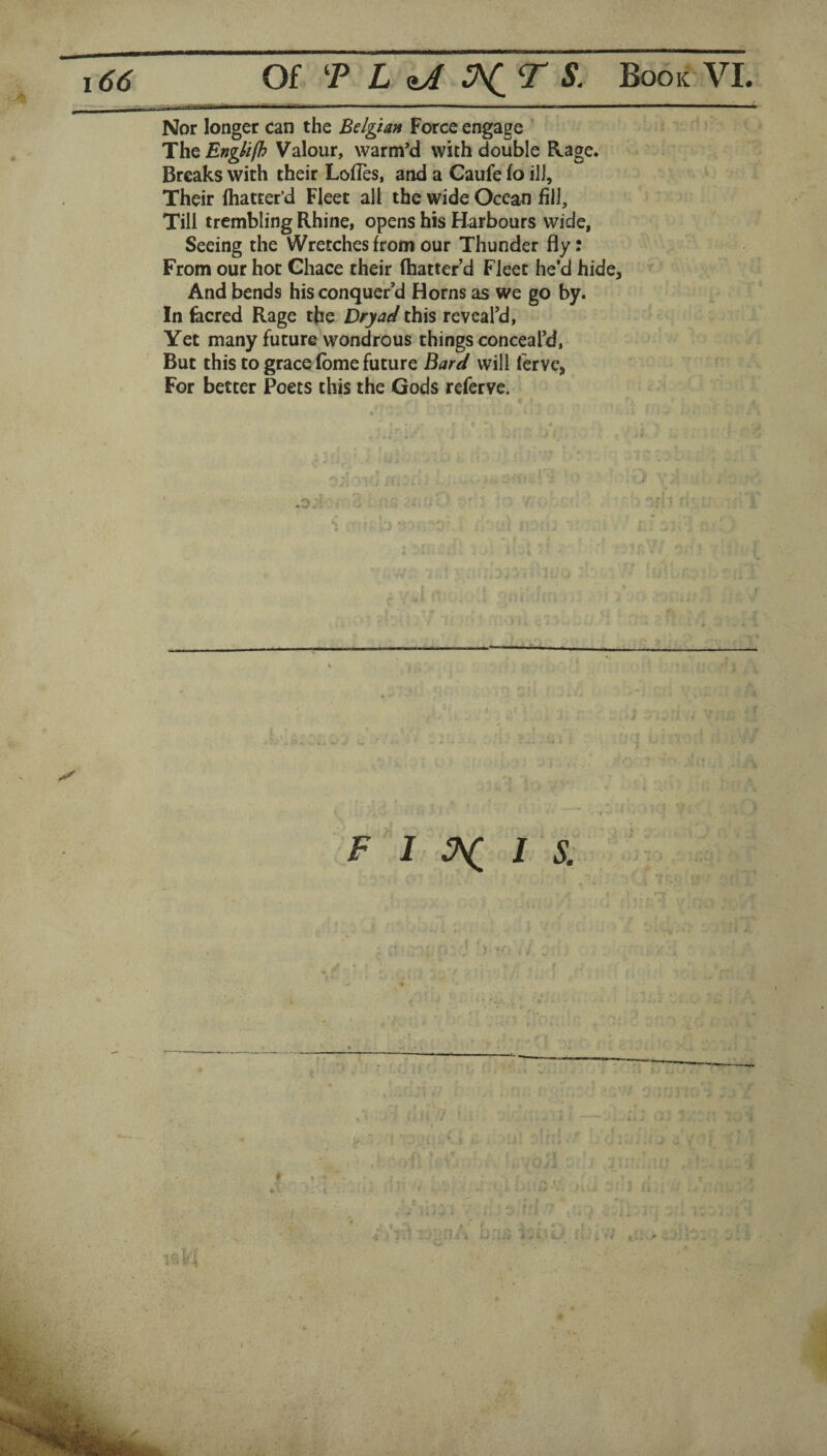 Nor longer can the Belgian Force engage The Englifh Valour, warm’d with double Rage. Breaks with their Lofles, and a Gaufe fo ill. Their (batter’d Fleet all the wide Ocean fill. Till trembling Rhine, opens his Harbours wide, Seeing the Wretches from our Thunder fly: From our hot Ghace their (batter’d Fleet he’d hide. And bends his conquer’d Horns as we go by. In fecred Rage the Dryad this reveal’d. Yet many future wondrous things conceal’d, But this to grace (bme future Bard will (erve, For better Poets this the Gods refcrvc. F 1 3^ 1 S. * V • ?