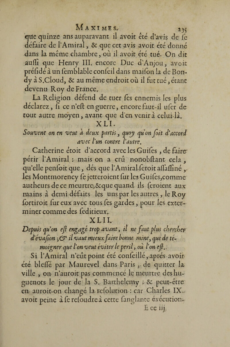 que quinze ans auparavant il avoir été d’avis de (c défaire de l’Amiral, 8c que cet avis avoit été donné dans la même chambre, où il avoit été tué. On dit aufli que Henry III. encore Duc d’Anjou, avoit préfidé à un femblable confeil dans maifon la de Bon- ay à S.Cioud, & au même endroit où il fut tué, étant devenu Roy de France, La Religion défend de tuer fes ennemis les plus déclarez, fi ce n’efl: en guerre, encore faut-il ufer de tout autre moyen, avant que d’en venir a celui-là. XLI. Souvent on en veut a deux partis, quoy quon foit d’accord avec l’un contre l’autre. Catherine étoit d’accord avec les Guifes, de faire périr l’Amiral : mais on a crû nonobftant cela , quelle penfoit que, dés que PAmkaLferoitaflàflïné les Montmorency fe jetteroient fur les Guifes,comme autheurs de ce meurtrej&que quand ils feraient aux mains à demi défaits les uns par les autres, le Roy fortiroit fur eux avec tous fes gardes, pour les exter¬ miner comme des feditieux. XLI I. Depuis quon efl engagé trop avant, il ne faut plus chercher d’évafion il vaut mieux faire bonne mine, que de té~ moigner que l’on veut éviter le péril, où l’on efl.. Si l’Amiral n’eût point été confeillé, après avoir- été bleffé par Maurevel dans Paris de quitter la ville , on n’auroit pas commencé le meurtre des hu¬ guenots le jour de la S. Barthélémy ; 8c peut-être en auroit-on changé la refolution : car Charles IX.. avoit peine àferefoudreà cette fanglante éxecution;. L ee iij