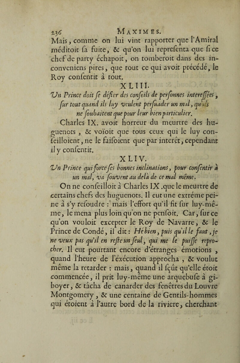 Mais ,€01111116 oti lui vint rapporter que l’Amiral méditoit fa fuite, & qu’on lui reprefenta que fice chefdeparty échapoit, on tomberoit dans des in- conveniens pires, que tout ce qui avoir précédé, le Roy confentit à tout. XLIII. %Jn Prince doit Je défier des confieils de personnes interejfiées, fiur tout quand ils liry veulent perjuader un mal 3 qu-ds ne foubaitent que pour leur bien particulier, Charles IX. avoit horreur du meurtre des hu¬ guenots , voïoit que tous ceux qui le luy con- feilloient, ne le faifoient que par interet, cependant il y confentit. X LIV. Un Prince qui forcefiés bonnes inclinations, pour confientir à un mal, va Jouvent au delà de cernai meme. On ne confeilloit à Charles IX .que le meurtre de certains chefs des huguenots. Il eut une extrême pei¬ ne à s’y refoudre : mais l’effort qu’il fit fur luy-mê- me, le mena plus loin qu’on ne penfoit. Car, fur ce qu’on vouloir excepter le Roy de Navarre, & le Prince de Condé, il dit : Hé bien, puis qu'il le faut ,je neveux pas quil en refie un fieul, qui me le puifije repro¬ cher. Il eut pourtant encore d’étranges émotions „ quand l’heure de 1 exécution approcha , & voulut même la retarder : mais, quand il fçût quelle étoic commencée, il prit luy-même une arquebufe à gi- boyer, Sc tâcha de canarder des fenêtres du Louvre Montgomery , & une centaine de Gentils-hommes qui étoient à l’autre bord de la rivière, cherchant