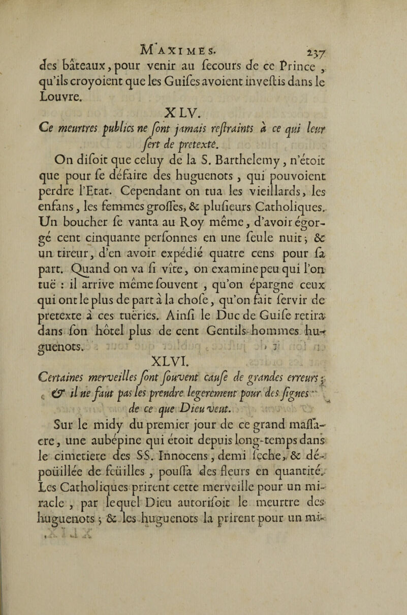 Maximes. 2.57 des bâteaux,pour venir au fecours de ce Prince , qu’ils croyoient que les Guifes avoient inveftis dans le Louvre. XLV. Ce meurtres publics ne font jamais refiraints à ce qui leur fin de pretexte. On difoit que celuy de la 5. Barthélémy, n etoit que pour fe défaire des huguenots, qui pouvoient perdre l’Etat. Cependant on tua les vieillards, les enfans, les femmes grofles, ôc plufieurs Catholiques. Un boucher fe vanta au Roy même, d’avoir égor¬ gé cent cinquante perfonnes en une feule nuit -, ôc un tireur, d’en avoir expédié quatre cens pour la part. Quand on va fi vite, on examine peu qui l’on tuë : il arrive mêmefouvent , qu’on épargne ceux qui ont le plus de part à la chofe, qu’on fait fervir de pretexte à ces tueries. Ainfi le Duc de Guife retira dans fon hôtel plus de cent Gentils hommes hu^ guenots, > r XL VI. Certaines merveilles font fiuvent caufie de grandes erreurs f c & il ne faut pas les prendre legercment pour des figues  de ce que Dieu veut. Sur le midy du premier jour de ce grand mafia- cre, une aubépine quiétoit depuis long-temps dans le cimetiere des SS. Innocens, demi feche, & dé- poüillée de feiiilles , pouffa des fleurs en quantités Les Catholiques prirent cette merveille pour un mi¬ racle , par lequel Dieu autorifoit le meurtre des huguenots ; 6c les huguenots la prirent pour un mi-