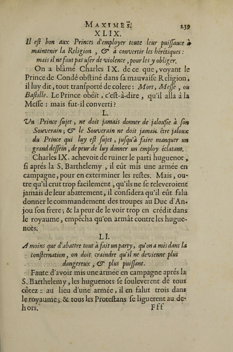Il efl bon aux Princes à'employer toute leur puijjauce maintenir la Religion , CP à convertir les hérétiques : mais il ne faut pas ufer de violence, pour les y obliger. On a blâmé Charles IX. de ce que, voyant le Prince de Condé obftiné dans fa mauvaife Religion» il luy dit, tout traniporté de colere : Mort, Meffe , ou Baftille. Le Prince obéît, c’eft-â-dire , qu’il alla â la Meflc : mais fut-il converti? L. ZJn Prince Jujet, ne doit jamais donner de jaloufe à fort Souverain ; CP le Souverain ne doit jamais, être jaloux du Prince qui luy efl Jujet, jujquà faire manquer un grand deffein, de peur de luy donner un employ éclatant. Charles IX. achevoit de ruiner le parti huguenot, fi après la S. Barthélémy , il eût mis une armée en campagne, pour en exterminer les reftes. Mais, ou¬ tre qu’il crut trop facilement, qu’ils ne fe releveroient jamais de leur abattement, il confidera qu’il eût falu donner le commandement des troupes au Duc d’An* jou fon frere -, & la peur de le voir trop en crédit dans le royaume, empêcha qu’on armât contre les hugue¬ nots. LI. A moins que d’abattre tout à fait unparty, quon a mis dans la consternation, on doit craindre quil ne devienne plus dangereux, CP plus puiffant. Faute d’avoir mis une armée en campagne après la S. Barthélémy, les huguenots fe fouleverent de tous cotez : au lieu d’une armée , il en falut trois dans le royaume y & tous les Proteftans fe liguèrent au de- hors. Fff