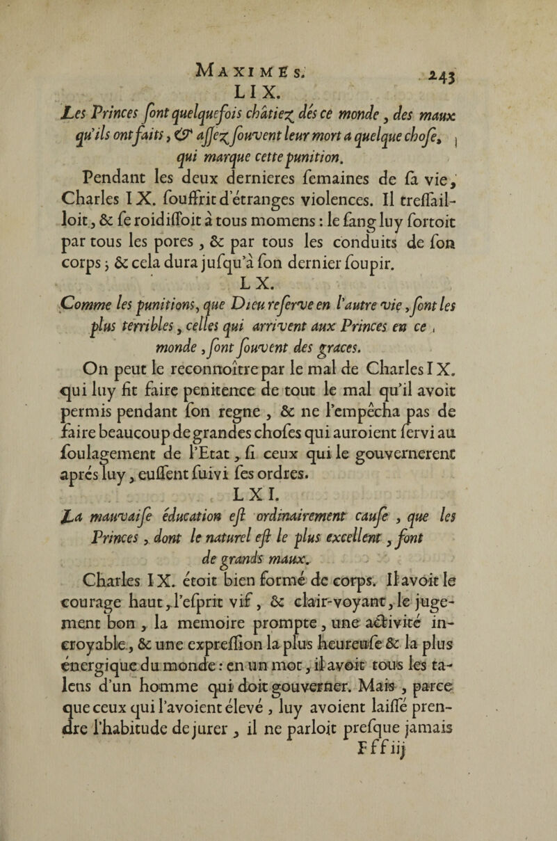 LI X. Les Princes font quelquefois châtiedes ce monde, des maux qu’ils ont faits, & ajje% foulent leur mort a quelque chofe, j qui marque cette punition. Pendant les deux dernieres femaines de fa vie, Charles IX. fouffric d’étranges violences. Il treffail- loit, de fe roidiffoit à tous momens : le fang luy fortoit par tous les pores , de par tous les conduits de fon corps j de cela dura jufqu a Ton dernier foupir. LX. Comme les punitions, que Dieu referme en l'autre vie y font les plus terribles, celles qui arrivent aux Princes en ce monde yfont fouvent des grâces. On peut le reconnoîtrepar le mal de Charles IX. qui luy fit faire penitence de tout le mal quil avoit permis pendant fon régné , de ne l’empêcha pas de faire beaucoup de grandes chofes qui auroient fervi au foulagement de l’Etat,. fi ceux qui le gouvernèrent après luy ,euflentfuivi fes ordres. LX I. La mauvaife éducation ejl ordinairement caufe , que les Princes, dont le naturel efl le plus excellent, font de grands maux. Charles IX. êtoit bien formé de corps. Il avoir le courage haut rl’efprit vif, de clair-voyant, le juge¬ ment bon , la mémoire prompte, une activité in¬ croyable., de une expreflion la plus heureufe de la plus énergique du monde : en un mot, itavoir tous les ta- lens d’un homme qui doit gouverner. Mais , parce que ceux qui l’avoient élevé , luy avoient laifle pren¬ dre l’habitude de jurer , il ne parloit prefque jamais Effiij