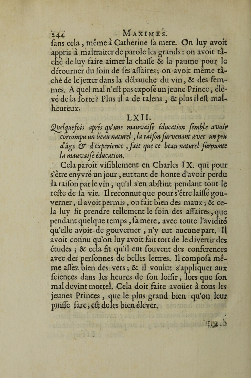fans cela, même à Catherine fa mere. On luy avoit appris à maltraiter de parole les grands : on avoit tâ¬ ché de luy faire aimer la chafle &: la paume pour le détourner du foin de fes affaires; on avoit meme tâ¬ ché de lejetterdans la débauche du vin, & des fem¬ mes. A quel mal n’efl pas expofé un jeune Prince, éle¬ vé de la forte? Plus il a de talens , & plus ileft mal¬ heureux. LXII. Quelquefois apres quune mauvaije éducation femble avoit corrompu un beau naturel > la raifon furvenant avec un peu d'âge & d'expérience ,fait que ce beau naturel furmonte la mauvaife éducation. Celaparoît vifiblement en Charles IX. qui pour s'être enyvré un jour, eut tant de honte d’avoir perdu la raifon par le vin, qu’il s’en abftint pendant tout le refte de fa vie. Il reconnut que pour s’être laiffé gou¬ verner , il avoit permis, ou fait bien des maux ; ôc ce¬ la luy fit prendre tellement le foin des affaires, que pendant quelque temps, fa mere, avec toute l’avidité quelle avoir de gouverner , n’y eut aucune part. Il avoit connu qu’on luy avoit fait tort de le divertir des études ; & cela fît qu’il eut fouvent des conférences avec des perfonnes de belles lettres. Il compofa mê¬ me allez bien des vers ; & il voulut s’appliquer aux fciençes dans les heures de fon loifir, lors que fon mal devint mortel. Cela doit faire avoüer à tous les jeunes Princes, que le plus grand bien qu’on leur puiffe fare > eft de les bien élever.