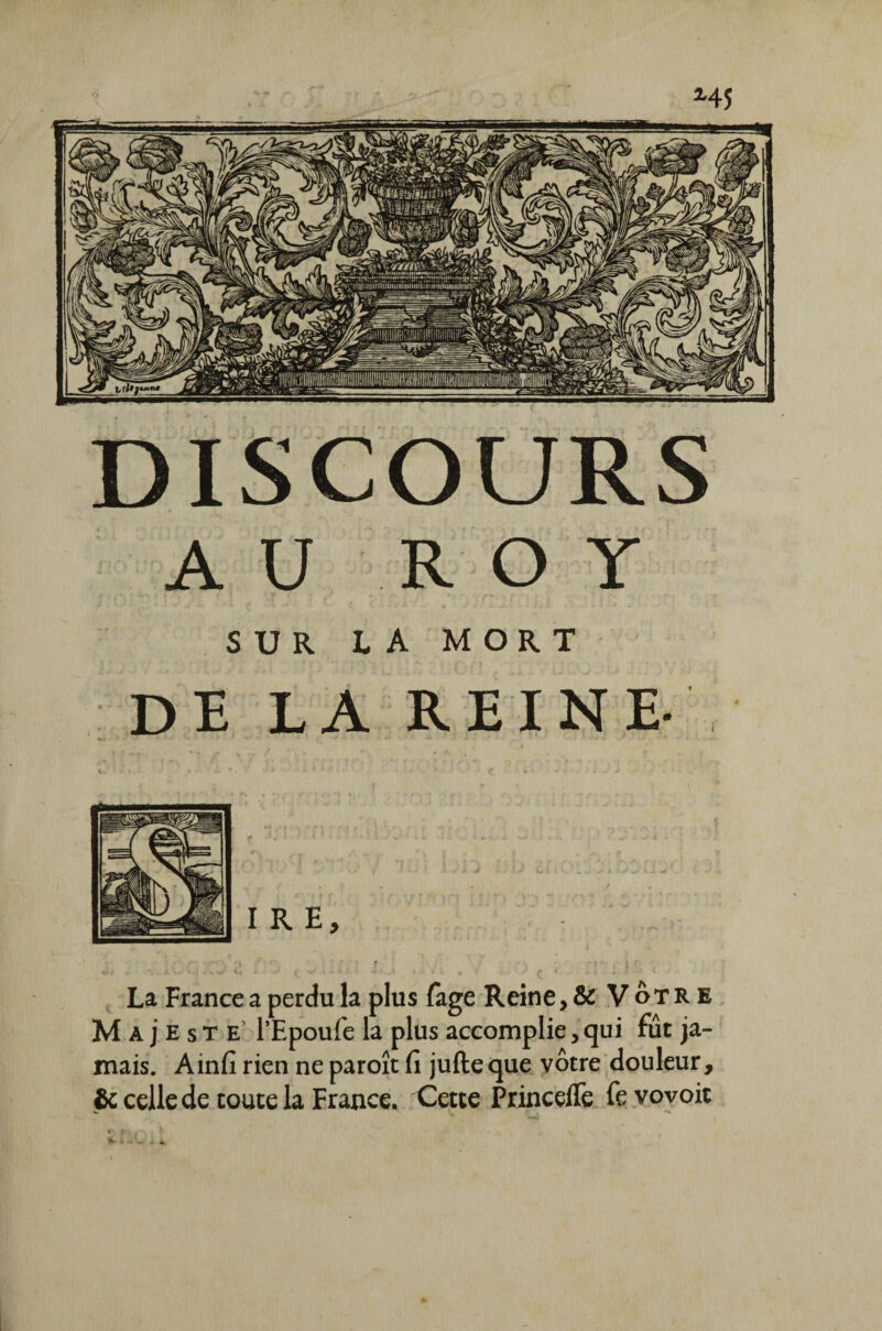 DISCOURS AU ROY SUR LA MORT DE LA REINE- La France a perdu la plus fage Reine, & Vôtre Majesté PEpoufe la plus accomplie,qui fût ja¬ mais. Ainfi rien ne paroît fi jufteque vôtre douleur, & celle de toute la France, Cette Princeffe fevovoit