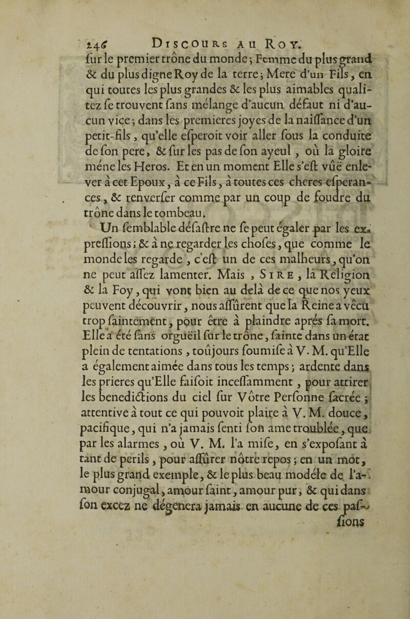 i4<? Discours au Roy. fur le premier trône du monde ; Femme du plus grand 8c du plus digne Roy de la terre; Mere d’un Fils, en qui toutes les plus grandes 8c les plus aimables quali- tez fe trouvent fans mélange d’aucun défaut ni d’au¬ cun vice ; dans les premières joyes de la naiflance d’un petit-fils, qu’elle efperoit voir aller fous la conduite de fon pere, 8c fur les pas de fon ayeul , où la gloire mène les Héros. Et en un moment Elle s’efi: vue enle¬ ver à cet Epoux, à ce Fils, à toutes ces cheres efperan- ces, 8c renverfer comme par un coup de foudre du trône dans le tombeau. Un femtdable défaflre ne fe peut égaler par les ex* predions ; 8c à ne regarder les chofes, que comme le monde les regarde , c’eft un de ces malheurs, qu’on ne peut aïTez lamenter. Mais , Sire , là Religion 8c la Foy, qui vont bien au delà de ce que nos yeux peuvent découvrir, nousafifurent que la Reineavêcti trop faintemènt, pour être à plaindre après fa mort. Elle a été fans orgueil fur le trône, fainte dans un état plein de tentations, toujours foumife à V. M. qu Elle a également aimée dans tous les temps ; ardente dans les prières qu’Elle faifoit inceffamment, pour attirer les benediébions du ciel fur Votre Perfonne facrée f attentive à tout ce qui pouvoit plaire à V. M. douce, pacifique, qui n’a jamais fenti fon ame troublée, que par les alarmes, où V. M. l’a mife, en s’expofant à tant de périls, pour affiner nôtre repos ; en un mot, le plus grand exemple, 8c le plus beau modèle de l’a-* mour conjugal, amour faint, amour pur, 8c qui dans fon excez ne dégénéra jamais en aucune de ces paf--