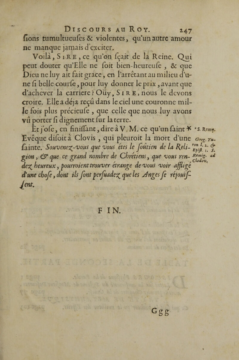 fions tutrmltueufes & violentes, qu’un autre amour ne manque jamais d’exciter. Voilà, S 1 r e , ce qu’on fçait de la Reine. Qui peut douter qu’Elle ne Toit bien-heureufe , & que Dieu ne luy ait fait grâce, en l’arrêtant au milieu d’u¬ ne fi belle courfe, pour luy donner le prix, avant que d’achever la carrière? Oüy, Sire, nous le devons croire. Elle a déjà reçu dans le ciel une couronne mil¬ le fois plus précieufe , que celle que nous luy avons vu porter fi dignement fur la terre. Et j’ofe, en finiffant, dire à V. M. ce qu’un fiiint * *s. Remy. Evêque difoit à Clovis , qui pleuroit la mort d’une Greg. r«- fainte. Souvenez-vous que vous êtes le foûtien de la Reli- ** & gion, & que ce grand nombre de Chrétiens, que vous ren- ad dez heureux, pourroient trouver étrange de vous voir affligé d'une ebofe, dont ils font perfuadez que les Jnges Je réjouif lent. F IN. cr <y îd *