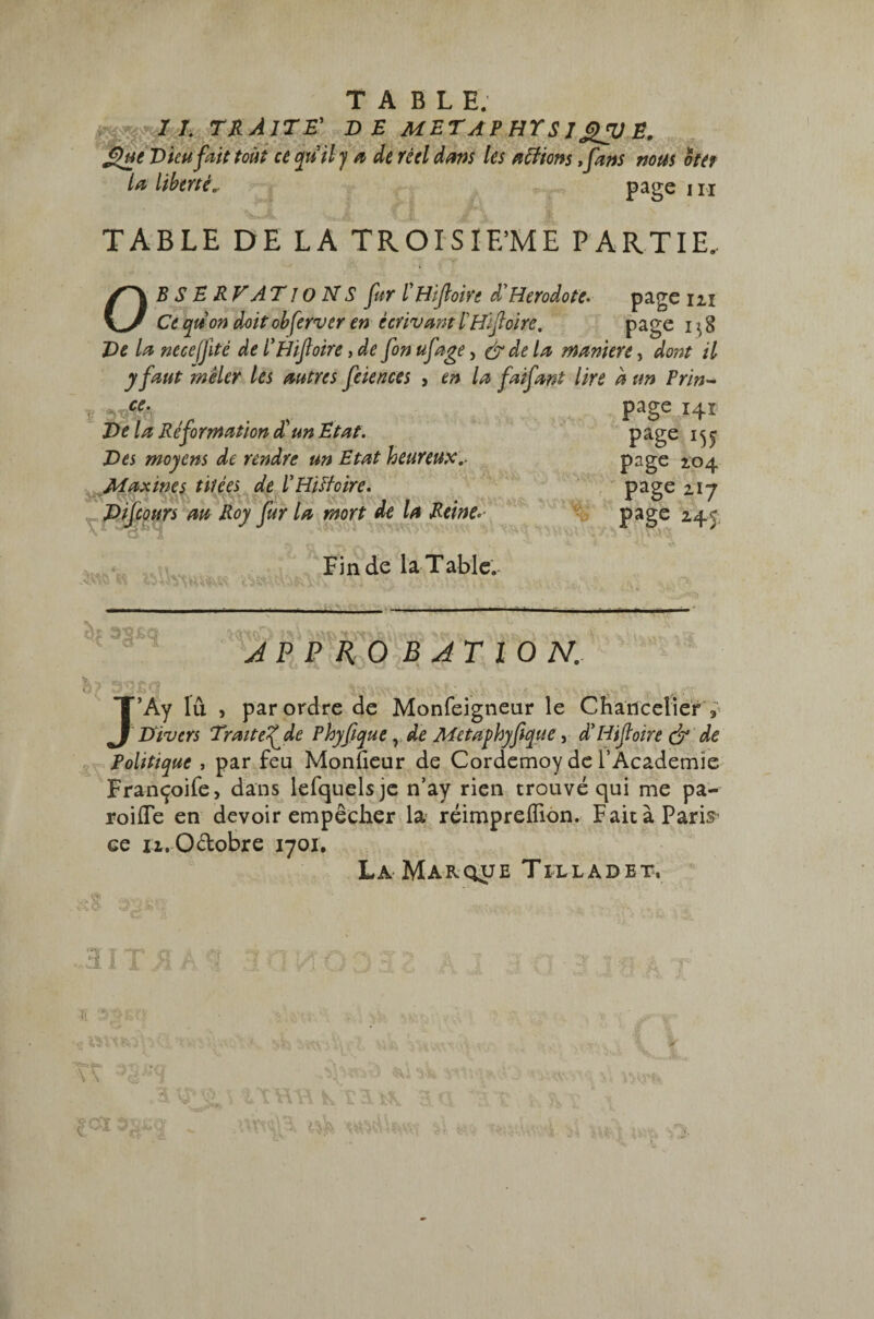TABLE. 7 7. TRAITE' DE M ET A P HY S J E. £htt Dieu fait tout ce qnil y a de réel dans les a fiions ,fans nous oter la liberté.. page i n TABLE DE LA TROISIEME PARTIE. * O B S E R F AT î o N S fur ÏHifioirt à' Hérodote- page m Cequon doitobferver en écrivantÏHifloire. page De la necejfité de l’Hiftoire, de fin ufage, &dela maniéré, dont il y faut mêler les autres feiences , en la fai fard lire a un Prin- f page 141 De la Rêformation d un Etat. page 15 j Des moyens de rendre un Etat heureuxpage 2.04 Maxines titées de ÏHïHoire. Page 2.17 Difcours au Roy fur la mort de la Reine*- Page 2.45 -ii âVhtiki Fin de la Table. —— APPROBATION. J’Ay lu , par ordre de Monfeigneur le Chancelier , Divers Traitef de Phyfique y de Metdphyfique, d'Hiftoire <jr de Politique , par feu Monüeur de Cordemoy de l’Academie Françoife, dans lefquelsje n’ay rien trouvé qui me pa- roifle en devoir empêcher la réimpreffion. Fait à Paris ce u.O&obre 1701. La Marque Tilladet. HIT Tl '5 <?Vî% \ \ soï V • - • jrr,