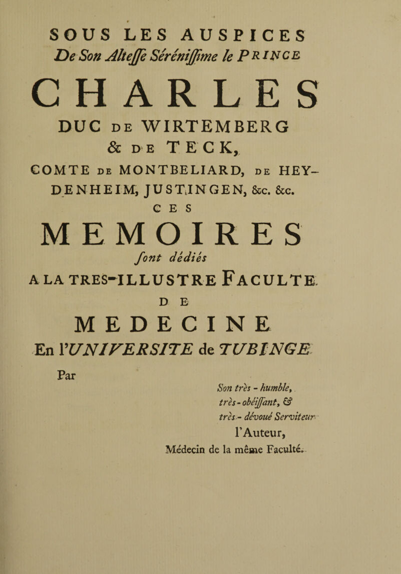 SOUS LES AUSPICES De Son Altejfe Sérénijfime le Prince CHARLES DUC DE WIRTEMBERG & d e TEC K, COMTE de MONTBELIARD, de HEY- DENHEIM, JUS TJ N G E N, fisc. &c. CES MEMOIRES font dédiés a la tres-illustre Faculté D E MEDECINE En ^UNIVERSITE de TUBINGE Par Son très - humble, trh-obéijfanty & très - dévoué Serviteur l’Auteur, Médecin de la même Faculté.