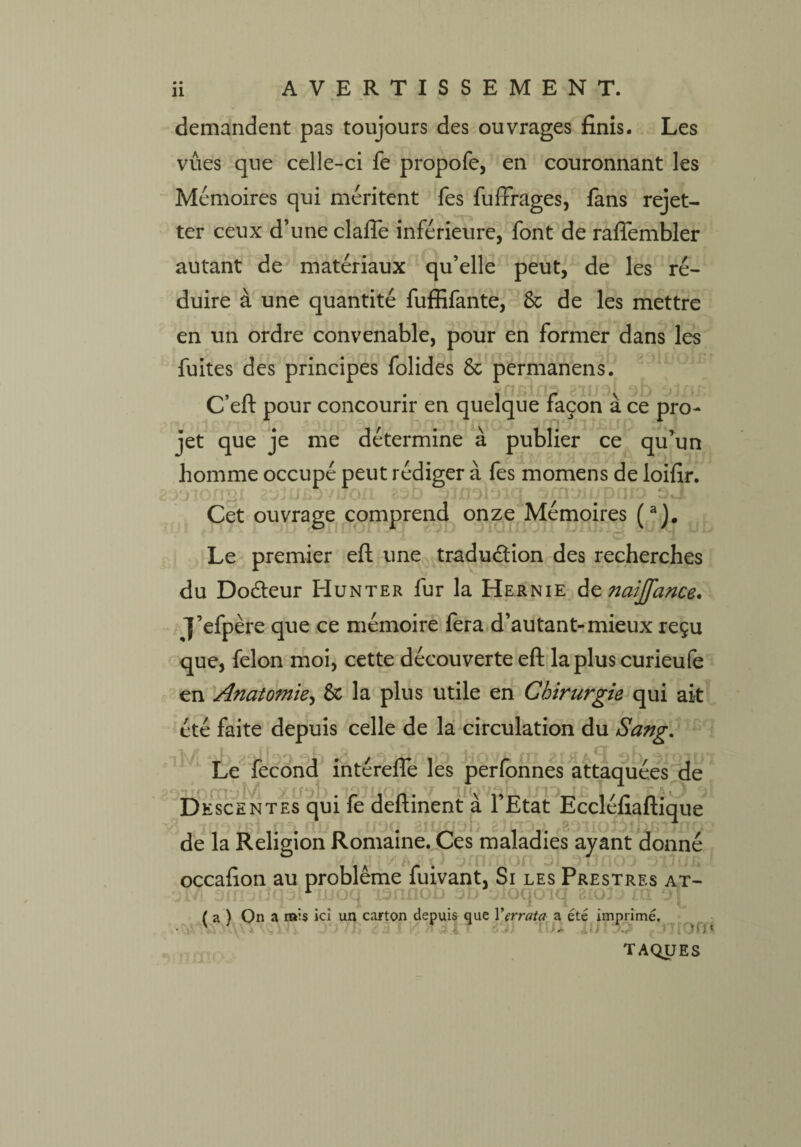 demandent pas toujours des ouvrages finis. Les vues que celle-ci fe propofe, en couronnant les Mémoires qui méritent fes fuffrages, fans rejet- ter ceux d’une clafie inférieure, font de rafîembler autant de matériaux qu’elle peut, de les ré¬ duire à une quantité fuffifante, 8c de les mettre en un ordre convenable, pour en former dans les fuites des principes folides 8c permanens. C’eft pour concourir en quelque façon à ce pro¬ jet que je me détermine à publier ce qu’un homme occupé peut rédiger à fes momens de loifir. a Cet ouvrage comprend onze Mémoires (a). Le premier eft une traduction des recherches du DoCteur PIunter fur la Hernie dznaijfance, J’efpère que ce mémoire fera d’autant-mieux reçu que, félon moi, cette découverte eft la plus curieufe en Anatomie, 6c la plus utile en Chirurgie qui ait été faite depuis celle de la circulation du Sang. Le fécond intérefle les perfonnes attaquées de — xt/sb .Tpliioîa x ,, -jrvjffl/L -4O Descentes qui le deitinent a 1 Etat Ecclelialtique ruoQ aiuflab 2Jlt3ü .soiioLij. de la Religion Romaine. Ces maladies ayant donné occafion au problème fuivant, Si les Prestres at- r uoq i3nnoo od oloqoiq bioJo m ol ( a ) On a rais ici un carton depuis que Verrat a a été imprimé. lui JL(J 1» i Ofï* T AQJJES