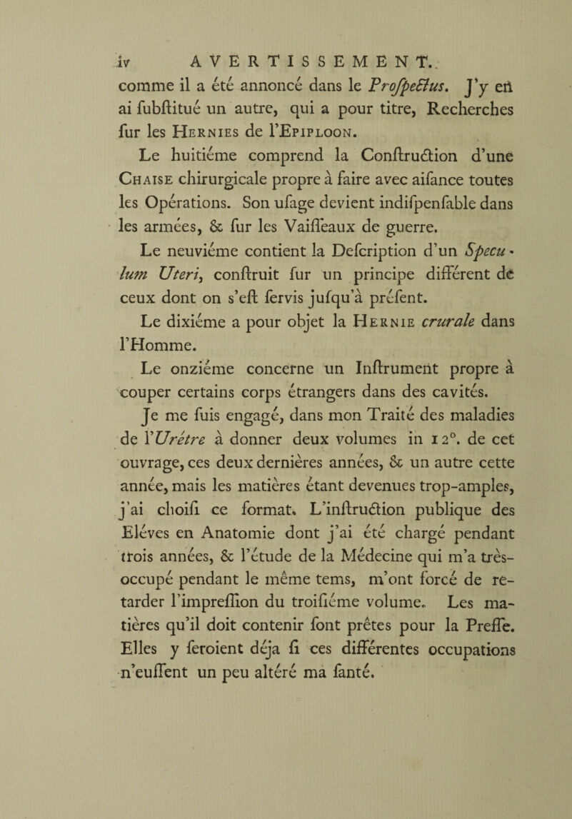 comme il a été annoncé dans le ProfpeElus. J’y eii ai fubftitué un autre, qui a pour titre, Recherches fur les Hernies de I’Epiploon. Le huitième comprend la Conftruélion d’une Chaise chirurgicale propre à faire avec aifance toutes les Opérations. Son ufage devient indifpenfable dans les armées, & fur les Vaiflèaux de guerre. Le neuvième contient la Defcription d’un Specu - lum ZJteri, conftruit fur un principe différent de ceux dont on s’eft fervis jufqu’à préfent. Le dixiéme a pour objet la Hernie crurale dans l’Homme. Le onzième concerne un Inflrumerit propre à couper certains corps étrangers dans des cavités. Je me fuis engagé, dans mon Traité des maladies de YUrétre à donner deux volumes in 120. de cet ouvrage, ces deux dernières années, & un autre cette année, mais les matières étant devenues trop-amples, j’ai choifi ce format. L’inftruétion publique des Elèves en Anatomie dont j’ai été chargé pendant trois années, & l’étude de la Médecine qui m’a très- occupé pendant le même tems, m’ont forcé de re¬ tarder l’impreflion du troifiéme volume. Les ma¬ tières qu’il doit contenir font prêtes pour la Preffe. Elles y feroient déjà fi ces différentes occupations n’euffent un peu altéré ma fanté.