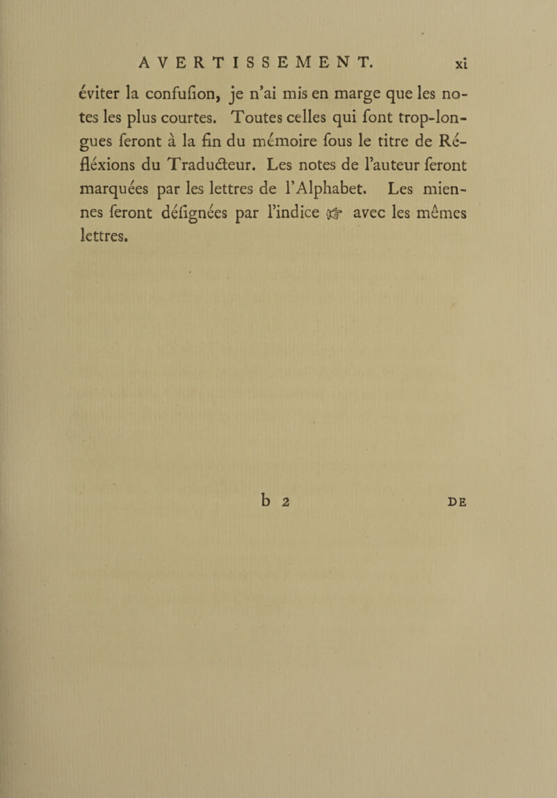 éviter la confufion, je n’ai mis en marge que les no¬ tes les plus courtes. Toutes celles qui font trop-lon¬ gues feront à la fin du mémoire fous le titre de Ré- fléxions du Traducteur. Les notes de Fauteur feront marquées par les lettres de l’Alphabet. Les mien¬ nes feront défignées par l’indice avec les mêmes lettres. b 2 DE