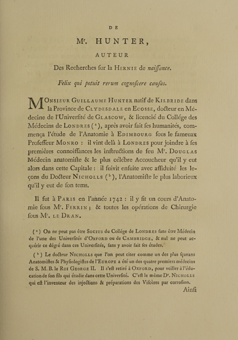 M1*. H U N T E R, AUTEUR Des Recherches fur la Hernie de naijfance. Félix qui potuit rerum cognofcere caufas. Il Onsieur Guillaume Hunter natif de Kil bride dans ■***■*■ la Province de Clydesd ale en Ecosse, doéteur en Mé¬ decine de l’Univerfité de Glascow, & licencié du College des Médecins deLoNDREs(a), après avoir fait fes humanités, com¬ mença l’étude de l’Anatomie à Edimbourg fous le fameuax Profefleur Monro : il vint delà à Londres pour joindre à fes premières connoiflances les inftru&ions de feu Mr. Douglas Médecin anatomifte & le plus célébré Accoucheur qu’il y eut alors dans cette Capitale : il fuivit enfuite avec afliduité les le¬ çons du Doèteur Nicholls (b ), l’Anatomifte le plus laborieux qu’il y eut de fon tems. Il fut à Paris en l’année 1742 : il y fit un cours d’Anato- mie fous M\ Ferrin; & toutes les opérations de Chirurgie fous Mr. le Dr A N. ( a ) On ne peut pas être Socius du Collège de Londres fans être Médecin de l’une des Univerfités d’OxFORD ou de Cambridge, & nul ne peut ac¬ quérir ce dégté dans ces Univerfités, fans y avoir fait fes études. ( b ) Le doCteur Nicholls que l’on peut citer comme un des plus fçavans Anatomiftes & Phyfiologiftes de I’Europe a été un des quatre premiers médecins de S. M. B. le Roi George II. Il s’eft retiré à Oxford, pour veiller à l’édu¬ cation de fon fils qui étudie dans cette Univerfité. C’eft le même Dr. Nicholls qui eft l’inventeur des injections & préparations des Vifcères par corrofion. Ainfî