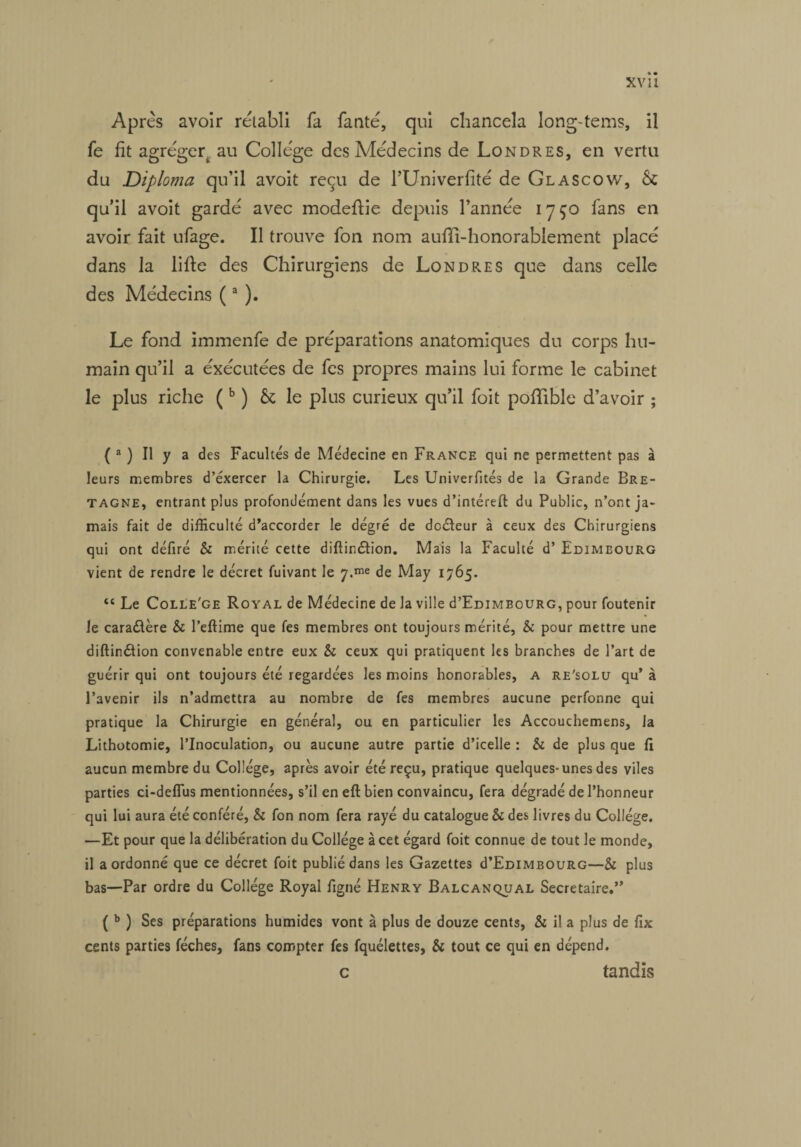 XV il Après avoir rétabli fa fanté, qui chancela long-tems, il fe fit agréger, au Collège des Médecins de Londres, en vertu du Diploma qu’il avoit reçu de l’Univerfité de Glascow, & qu’il avoit gardé avec modeftie depuis l’année 17ÇO fans en avoir fait ufage. Il trouve fon nom auffî-honorablement placé dans la lifie des Chirurgiens de Londres que dans celle des Médecins (a ). Le fond immenfe de préparations anatomiques du corps hu¬ main qu’il a éxécutées de fes propres mains lui forme le cabinet le plus riche (b ) & le plus curieux qu’il foit pofifible d’avoir ; ( 2 ) Il y a des Facultés de Médecine en France qui ne permettent pas à leurs membres d’exercer la Chirurgie. Les Univerfités de la Grande Bre¬ tagne, entrant plus profondément dans les vues d’intéreft du Public, n’ont ja¬ mais fait de difficulté d’accorder le dégré de dcéfeur à ceux des Chirurgiens qui ont déflré & mérité cette diflinétion. Mais la Faculté d’Edimbourg vient de rendre le décret fuivant le 7.me de May 1765. “ Le Colle'ge Royal de Médecine de la ville d’EDiMBouRG, pour foutenir le cara&ère & l’eftime que fes membres ont toujours mérité, k pour mettre une diftinélion convenable entre eux & ceux qui pratiquent les branches de l’art de guérir qui ont toujours été regardées les moins honorables, a re'solu qu’ à l’avenir ils n’admettra au nombre de fes membres aucune perfonne qui pratique la Chirurgie en général, ou en particulier les Accouchemens, la Lithotomie, l’Inoculation, ou aucune autre partie d’icelle : & de plus que fi aucun membre du Collège, après avoir été reçu, pratique quelques-unes des viles parties ci-deflus mentionnées, s’il en eft bien convaincu, fera dégradé de l’honneur qui lui aura été conféré, & fon nom fera rayé du catalogue & des livres du Collège. —Et pour que la délibération du Collège à cet égard foit connue de tout le monde, il a ordonné que ce décret foit publié dans les Gazettes d’EDiMBOURG—& plus bas—Par ordre du Collège Royal figné Henry Balcanqual Secrétaire.” ( b ) Ses préparations humides vont à plus de douze cents, & il a plus de fix cents parties féches, fans compter fes fquélettes, & tout ce qui en dépend. c tandis