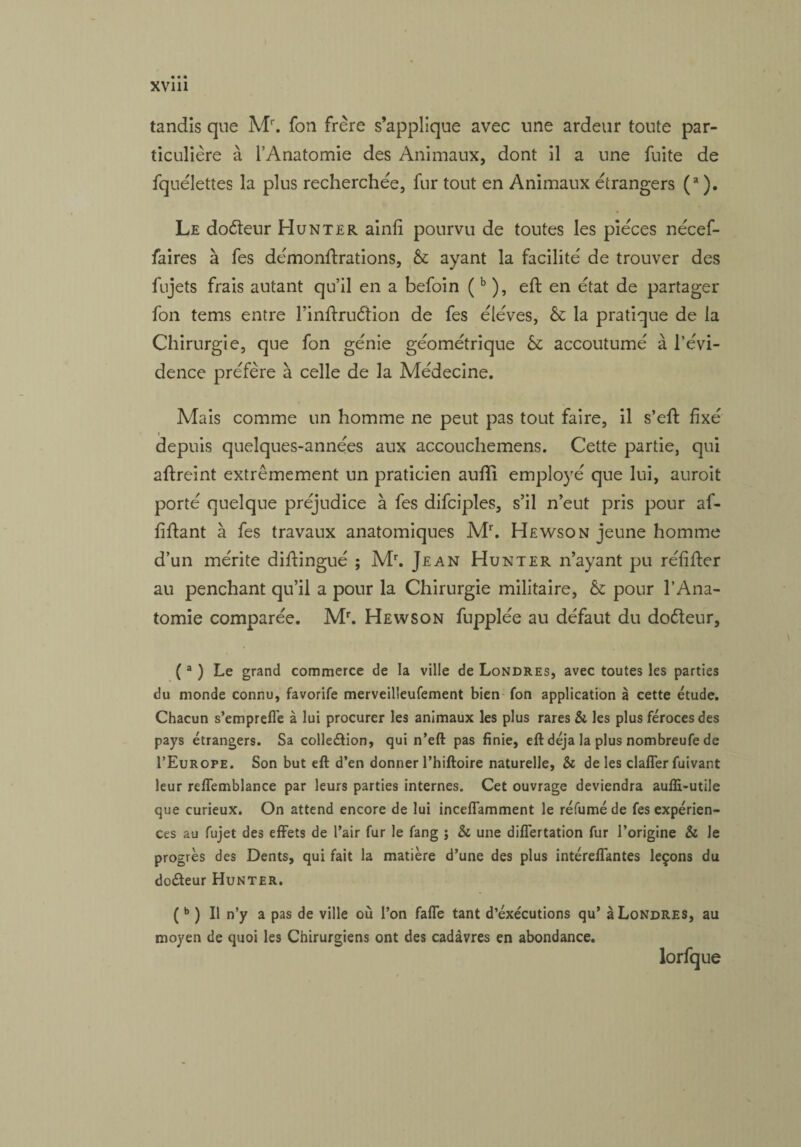 tandis que Mr. fon frère s’applique avec une ardeur toute par¬ ticulière à l’Anatomie des Animaux, dont il a une fuite de fquélettes la plus recherchée, fur tout en Animaux étrangers (a ). Le doéteur Hunter ainli pourvu de toutes les pièces nécef- faires à fes démonftrations, 6c ayant la facilité de trouver des fujets frais autant qu’il en a befoin (b ), eft en état de partager fon tems entre l’inftruétion de fes éléves, êc la pratique de la Chirurgie, que fon génie géométrique 6c accoutumé à l’évi¬ dence préfère à celle de la Médecine. Mais comme un homme ne peut pas tout faire, il s’effc fixé i depuis quelques-années aux accouchemens. Cette partie, qui aftreint extrêmement un praticien aufti employé que lui, auroit porté quelque préjudice à fes difciples, s’il n’eut pris pour af- fiffant à fes travaux anatomiques Mr. Hewson jeune homme d’un mérite diffingué ; Mr. Jean Hunter n’ayant pu réfîfter au penchant qu’il a pour la Chirurgie militaire, 6c pour l’Ana¬ tomie comparée. Mr. Hewson fupplée au défaut du doéteur, (a ) Le grand commerce de la ville de Londres, avec toutes les parties du monde connu, favorite merveilleufement bien fon application à cette étude. Chacun s’emprefl'e à lui procurer les animaux les plus rares & les plus féroces des pays étrangers. Sa collection, qui n’eft pas finie, eft déjà la plus nombreufe de I’Europe. Son but eft d’en donner l’hiftoire naturelle, & de les claffer fuivant leur reffemblance par leurs parties internes. Cet ouvrage deviendra aufli-utile que curieux. On attend encore de lui inceffamment le réfumé de fes expérien¬ ces au fujet des effets de l’air fur le fang ; & une differtation fur l’origine & le progrès des Dents, qui fait la matière d’une des plus intéreffantes leçons du doCteur Hunter. (b ) Il n’y a pas de ville où l’on faffe tant d’éxecutions qu’ à Londres, au moyen de quoi les Chirurgiens ont des cadavres en abondance. lorfque