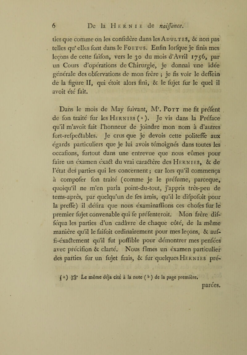 ties que comme on les confidère dans les Adultes, 6c non pas telles qu’ elles font dans le Foetus. Enfin lorfque je finis mes leçons de cette faifon, vers le 30 du mois d’Àvril 1756, par un Cours d’opérations de Chirurgie, je donnai une idée générale des obfervations de mon frère ; je fis voir le defTein de la figure II, qui étoit alors fini, 6c le fujet fur le quel il avoit été fait. Dans le mois de May fuivant, Mr. Pott me fit préfent de fon traité fur les Hernies (a ). Je vis dans la Préface qu’il m’avoit fait l’honneur de joindre mon nom à d'autres fort-refpe&ables. Je crus que je devois cette politefle aux égards particuliers que je lui avois témoignés dans toutes les occafions, furtout dans une entrevue que nous eûmes pour faire un éxamen éxaét du vrai caractère des Hernies, 6c de l’état des parties qui les concernent ; car lors qu’il commença à compofer fon traité (comme je le préfume, parceque, quoiqu’il ne m’en parla point-du-tout, j’appris très-peu de tems-après, par quelqu’un de fes amis, qu’il le difpofoit pour la preffe) il délira que nous éxaminafiions ces chofes fur le premier fujet convenable qui fe préfenteroit. Mon frère dif- féqua les parties d’un cadavre de chaque côté, de la même manière qu’il le faifoit ordinairement pour mes leçons, & auf- fi-éxaéïement qu’il fut pofifible pour démontrer mes penfées avec précifion 6c clarté. Nous fîmes un éxamen particulier des parties fur un fujet frais, 6c fur quelques Hernies pré- ( a) Le même déjà cité à la note (b ) de la page première. parées.