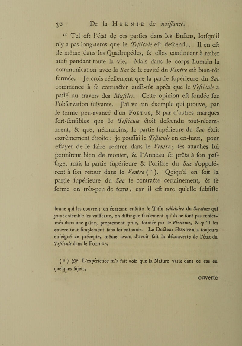 “ Tel elT l’état de ces parties dans les Enfans, lorfqu’il n’y a pas long-tems que le c.Tefiicule eft defcendu. Il en eft de même dans les Quadrupèdes, & elles continuent à refter ainfi pendant toute la vie. Mais dans le corps humain la communication avec le Sac àz la cavité du Ventre eft bien-tôt fermée. Je crois réellement que la partie fnpérieure du Sac commence à fe contracter aufti-tôt après que le Tejiicule a paffé au travers des Mufcles. Cette opinion eft fondée fur J’obfervation fuivante. J’ai vu un exemple qui prouve, par le terme peu-avancé d’un Foetus, Sz par d’autres marques fort-fenfi blés que le 1efticule étoit defcendu tout-récem¬ ment, & que, néanmoins, la partie fupérieure du Sac étoit extrêmement étroite : je pouffai le Tejîicule en en-haut, pour effayer de le faire rentrer dans le Ventre ; fes attaches lui permirent bien de monter, & l’Anneau fe prêta à fon paf- fage, mais la partie fupérieure Sz l’orifice du Sac s’oppofé- rent à fon retour dans le Ventre ( a ). Qoiqu’il en foit la partie fupérieure du Sac fe contracte certainement, & fe ferme en très-peu de tems ; car il eft rare qu’elle fubfifte brane qui les couvre ; en écartant enfuite le Tiffu cellulaire du Scrotum qui joint enfemble les vaifleaux, on diftingue facilement qu’ils ne font pas renfer¬ més dans une gaine, proprement prife, formée par le Péritoine, Sc quM les couvre tout fimplement fans les entourer. Le DoCteur Hunter a toujours enfeigné ce précepte, même avant d’avoir fait la découverte de l’état du Tejlicule dans le Foetus. (a ) L’expérience m’a fait voir que la Nature varie dans ce cas en quelques fujets. ouverte