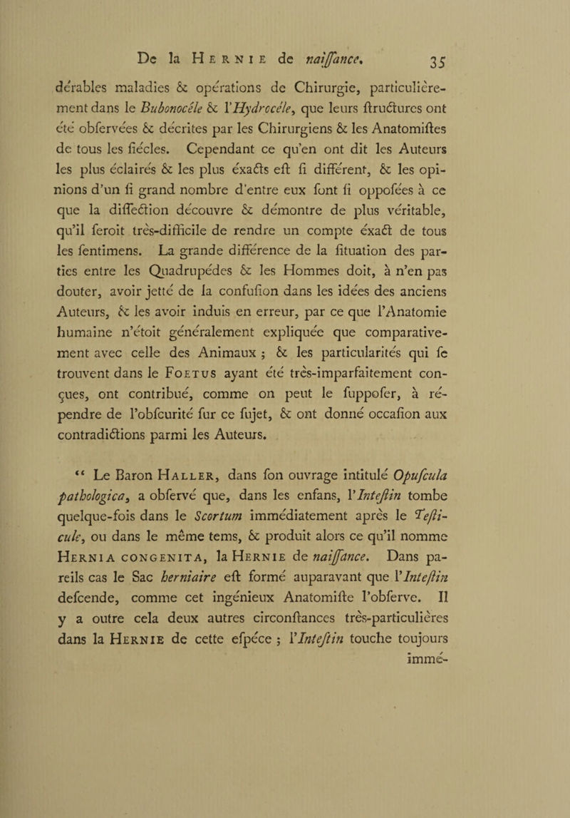 dérables maladies & opérations de Chirurgie, particulière¬ ment dans le Bubonocele & YHydrccéle, que leurs ftruétures ont été obfervées & décrites par les Chirurgiens & les Anatomiftes de tous les fiécles. Cependant ce qu’en ont dit les Auteurs les plus éclairés les plus éxaéts eft fi différent, êc les opi¬ nions d’un fi grand nombre d’entre eux font fi oppofées à ce que la diffeétion découvre & démontre de plus véritable, qu’il feroit très-difficile de rendre un compte éxaCt de tous les fentimens. La grande différence de la fituation des par¬ ties entre les Quadrupèdes & les Hommes doit, à n’en pas douter, avoir jetté de la confufion dans les idées des anciens Auteurs, tz les avoir induis en erreur, par ce que l’Anatomie humaine n’étoit généralement expliquée que comparative¬ ment avec celle des Animaux ; & les particularités qui fe trouvent dans le Foetus ayant été très-imparfaitement con¬ çues, ont contribué, comme on peut le fuppofer, à ré¬ pendre de l’obfcurité fur ce fujet, & ont donné occafion aux contradictions parmi les Auteurs. “ Le Baron Haller, dans fon ouvrage intitulé O pu feula pathologica, a obfervé que, dans les enfans, YIntejlin tombe quelque-fois dans le Scorium immédiatement après le Tefti- cule, ou dans le même tems, 6c produit alors ce qu’il nomme Hernia congenita, la Hernie de naifance. Dans pa¬ reils cas le Sac herniaire eft formé auparavant que Y Int efin defeende, comme cet ingénieux Anatomifte l’obferve. Il y a outre cela deux autres circonftances très-particulières dans la Hernie de cette efpéce ; YInteftin touche toujours imme-