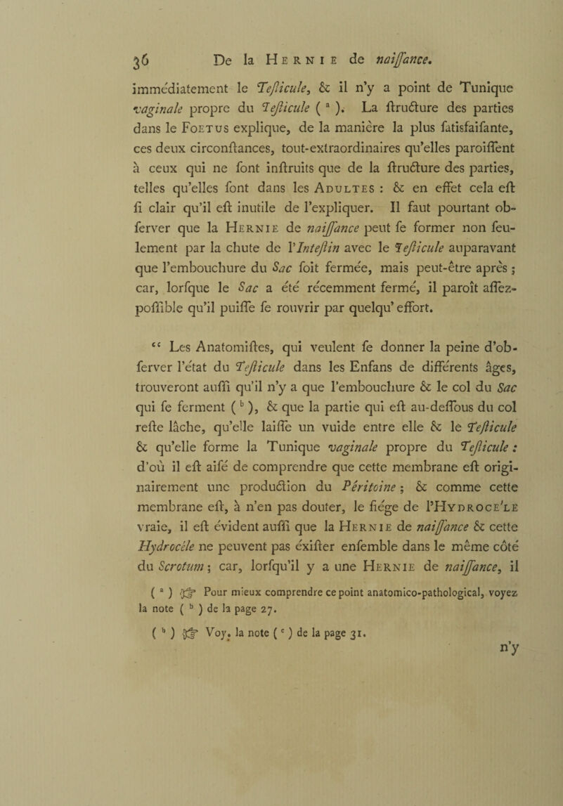 immédiatement le ‘Tefiicule, & il n’y a point de Tunique vaginale propre du 7ejlicule ( a ); La firuèture des parties dans le Foetus explique, de la manière la plus fatisfaifante, ces deux circonfiances, tout-extraordinaires qu’elles parodient à ceux qui ne font inflruïts que de la firuCture des parties, telles qu’elles font dans les Adultes : & en effet cela efi fi clair qu’il eft inutile de l’expliquer. Il faut pourtant ob- ferver que la Hernie de naijfance peut fe former non feu¬ lement par la chute de YIntefiin avec le T ejlicule auparavant que l’embouchure du Sûc foit fermée, mais peut-être après ; car, lorfque le Sac a été récemment fermé, il paroît aflez- pofilble qu’il puiffe fe rouvrir par quelqu’ effort. £C Les Anatomifies, qui veulent fe donner la peine d’ob- ferver l’état du ‘T'ejlicule dans les Enfans de différents âges, trouveront aufïi qu’il n’y a que l’embouchure & le col du Sac qui fe ferment (b ), & que la partie qui efi au-defîous du col relie lâche, qu’elle laifle un vuide entre elle & le ’TeJlicule & qu’elle forme la Tunique vaginale propre du Tejlicule : d’où il eli aifé de comprendre que cette membrane efi origi¬ nairement une production du Péritoine ; & comme cette membrane efi, à n’en pas douter, le fiége de I’Hydroce'le vraie, il efi évident aufïi que la Hernie de naiffance & cette Hydrocèle ne peuvent pas éxifier enfemble dans le même côté du Scrotum \ car, lorfqu’il y a une Hernie de naijfance, il ( a ) Pour mieux comprendre ce point anatomico-pathological, voyez la note ( b ) de la page 27. ( b ) ^ Voy. la note (c ) de la page 31. n’y